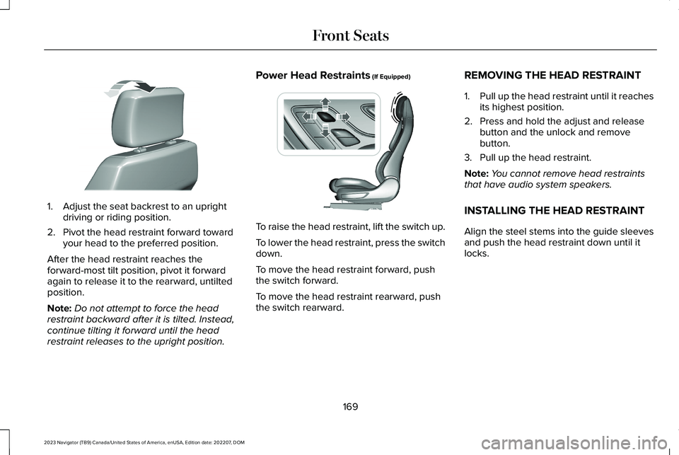 LINCOLN NAVIGATOR 2023 Owners Manual 1.Adjust the seat backrest to an uprightdriving or riding position.
2.Pivot the head restraint forward towardyour head to the preferred position.
After the head restraint reaches theforward-most tilt LINCOLN NAVIGATOR 2023 Owners Manual 1.Adjust the seat backrest to an uprightdriving or riding position.
2.Pivot the head restraint forward towardyour head to the preferred position.
After the head restraint reaches theforward-most tilt