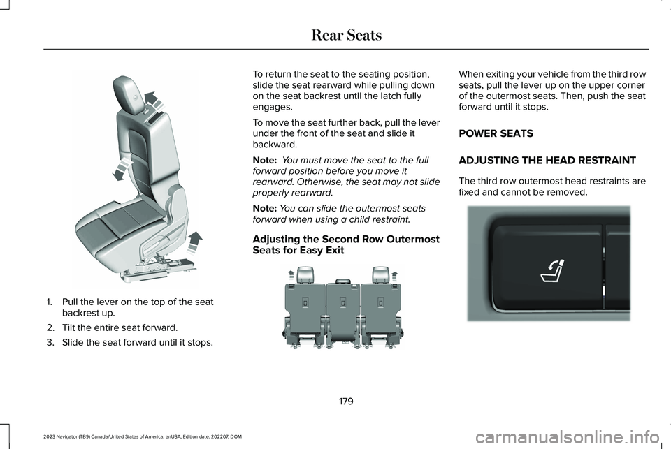 LINCOLN NAVIGATOR 2023 Owners Manual 1.Pull the lever on the top of the seatbackrest up.
2.Tilt the entire seat forward.
3.Slide the seat forward until it stops.
To return the seat to the seating position,slide the seat rearward while pu LINCOLN NAVIGATOR 2023 Owners Manual 1.Pull the lever on the top of the seatbackrest up.
2.Tilt the entire seat forward.
3.Slide the seat forward until it stops.
To return the seat to the seating position,slide the seat rearward while pu