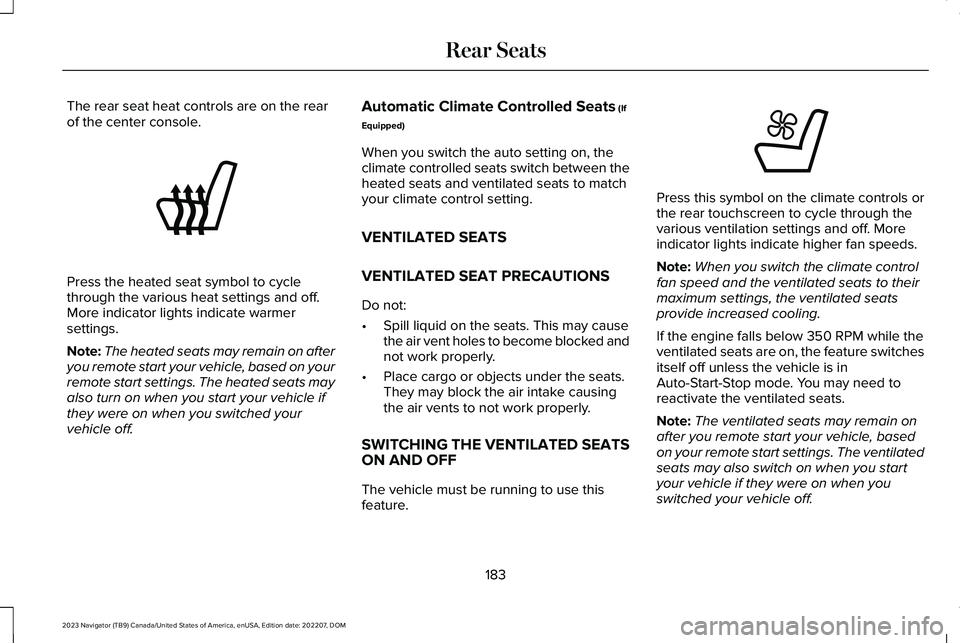 LINCOLN NAVIGATOR 2023 Owners Manual The rear seat heat controls are on the rearof the center console.
Press the heated seat symbol to cyclethrough the various heat settings and off.More indicator lights indicate warmersettings.
Note:The LINCOLN NAVIGATOR 2023 Owners Manual The rear seat heat controls are on the rearof the center console.
Press the heated seat symbol to cyclethrough the various heat settings and off.More indicator lights indicate warmersettings.
Note:The