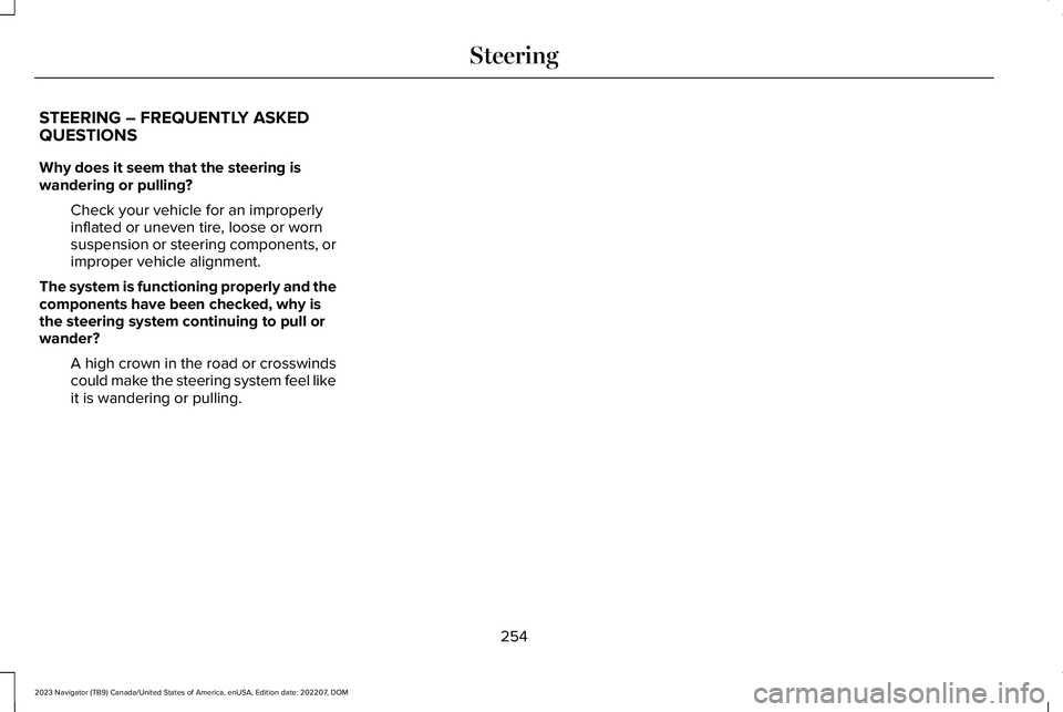 LINCOLN NAVIGATOR 2023 Owners Manual STEERING – FREQUENTLY ASKEDQUESTIONS
Why does it seem that the steering iswandering or pulling?
Check your vehicle for an improperlyinflated or uneven tire, loose or wornsuspension or steering compo LINCOLN NAVIGATOR 2023 Owners Manual STEERING – FREQUENTLY ASKEDQUESTIONS
Why does it seem that the steering iswandering or pulling?
Check your vehicle for an improperlyinflated or uneven tire, loose or wornsuspension or steering compo