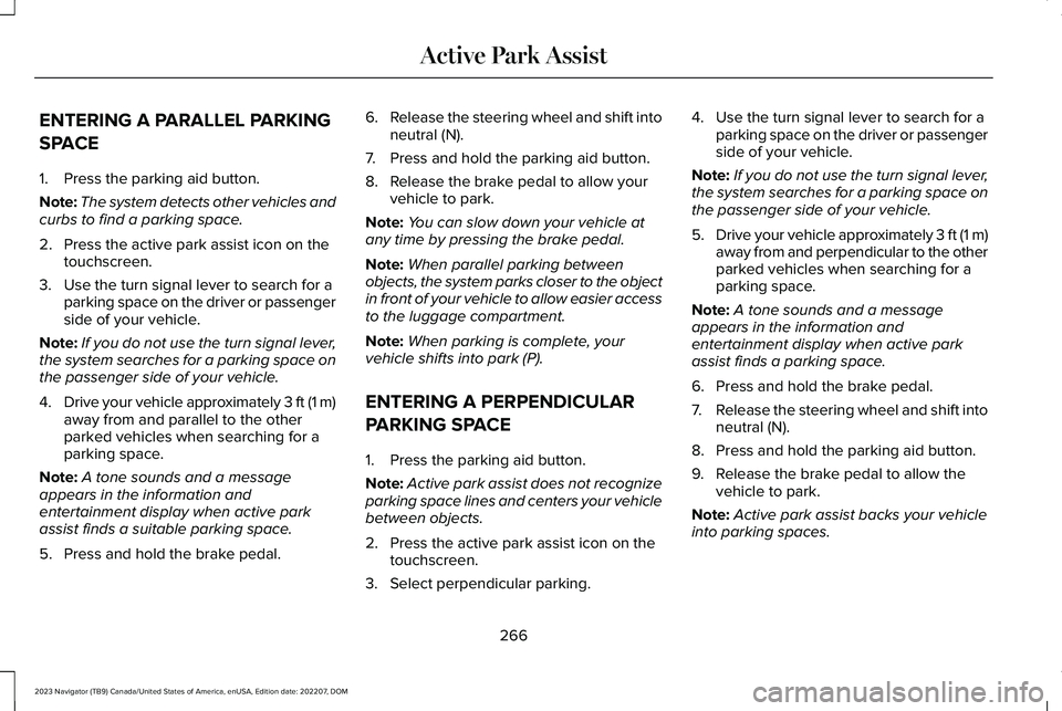 LINCOLN NAVIGATOR 2023 Service Manual ENTERING A PARALLEL PARKING
SPACE
1.Press the parking aid button.
Note:The system detects other vehicles andcurbs to find a parking space.
2.Press the active park assist icon on thetouchscreen.
3.Use LINCOLN NAVIGATOR 2023 Service Manual ENTERING A PARALLEL PARKING
SPACE
1.Press the parking aid button.
Note:The system detects other vehicles andcurbs to find a parking space.
2.Press the active park assist icon on thetouchscreen.
3.Use