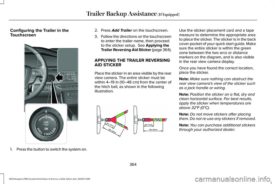 LINCOLN NAVIGATOR 2023 Owners Manual Configuring the Trailer in theTouchscreen
1.Press the button to switch the system on.
2.Press Add Trailer on the touchscreen.
3.Follow the directions on the touchscreento enter the trailer name, then LINCOLN NAVIGATOR 2023 Owners Manual Configuring the Trailer in theTouchscreen
1.Press the button to switch the system on.
2.Press Add Trailer on the touchscreen.
3.Follow the directions on the touchscreento enter the trailer name, then