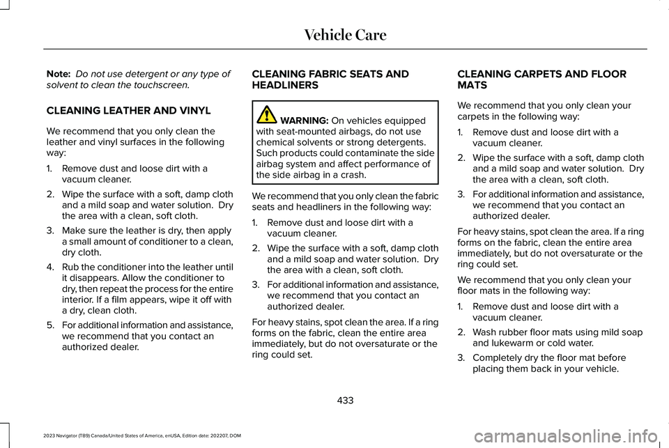 LINCOLN NAVIGATOR 2023 Owners Manual Note: Do not use detergent or any type ofsolvent to clean the touchscreen.
CLEANING LEATHER AND VINYL
We recommend that you only clean theleather and vinyl surfaces in the followingway:
1.Remove dust LINCOLN NAVIGATOR 2023 Owners Manual Note: Do not use detergent or any type ofsolvent to clean the touchscreen.
CLEANING LEATHER AND VINYL
We recommend that you only clean theleather and vinyl surfaces in the followingway:
1.Remove dust
