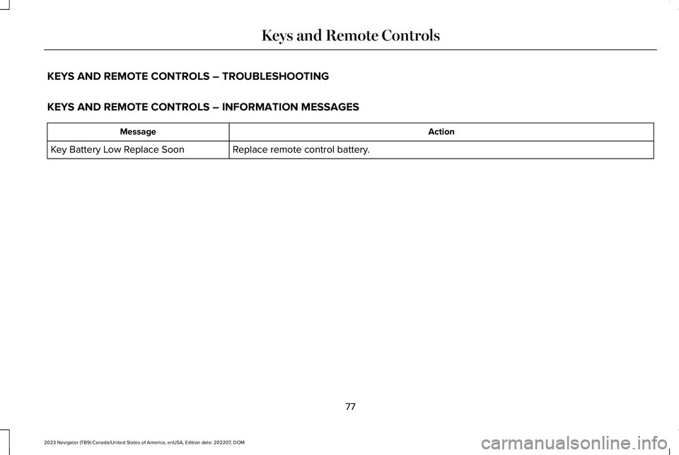 LINCOLN NAVIGATOR 2023 Owners Manual KEYS AND REMOTE CONTROLS – TROUBLESHOOTING
KEYS AND REMOTE CONTROLS – INFORMATION MESSAGES
ActionMessage
Replace remote control battery.Key Battery Low Replace Soon
77
2023 Navigator (TB9) Canada/ LINCOLN NAVIGATOR 2023 Owners Manual KEYS AND REMOTE CONTROLS – TROUBLESHOOTING
KEYS AND REMOTE CONTROLS – INFORMATION MESSAGES
ActionMessage
Replace remote control battery.Key Battery Low Replace Soon
77
2023 Navigator (TB9) Canada/