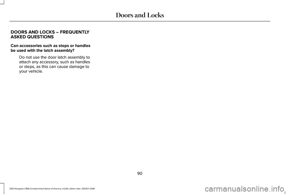 LINCOLN NAVIGATOR 2023 Owners Manual DOORS AND LOCKS – FREQUENTLYASKED QUESTIONS
Can accessories such as steps or handlesbe used with the latch assembly?
Do not use the door latch assembly toattach any accessory, such as handlesor step LINCOLN NAVIGATOR 2023 Owners Manual DOORS AND LOCKS – FREQUENTLYASKED QUESTIONS
Can accessories such as steps or handlesbe used with the latch assembly?
Do not use the door latch assembly toattach any accessory, such as handlesor step