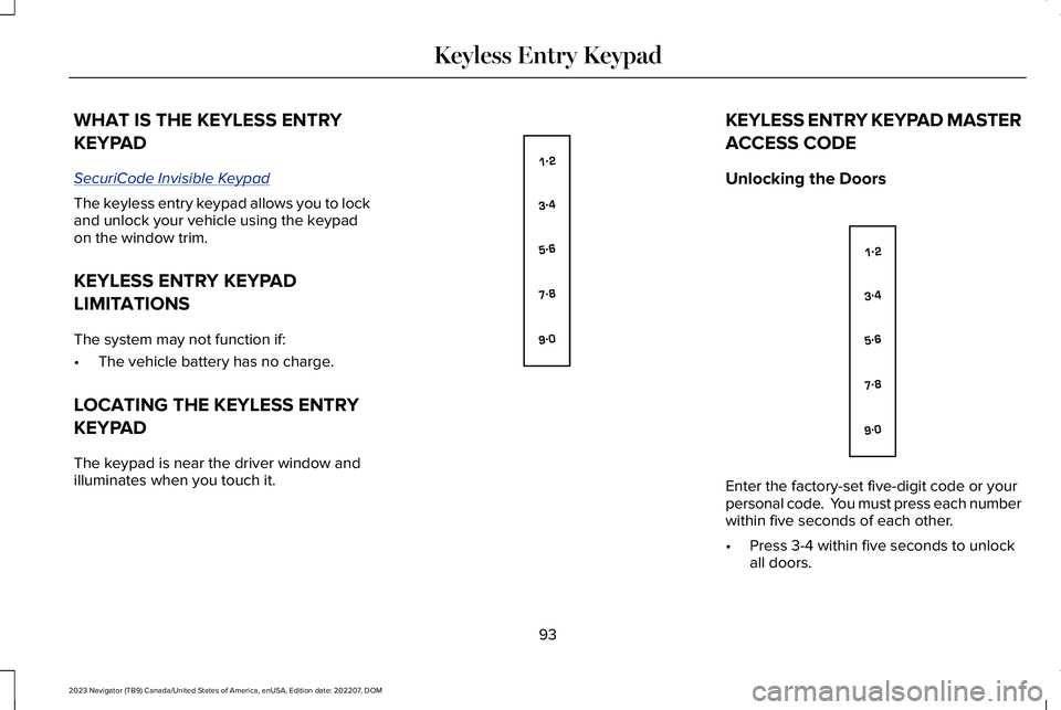 LINCOLN NAVIGATOR 2023 Owners Manual WHAT IS THE KEYLESS ENTRY
KEYPAD
SecuriCode Invisible Keypad
The keyless entry keypad allows you to lockand unlock your vehicle using the keypadon the window trim.
KEYLESS ENTRY KEYPAD
LIMITATIONS
The LINCOLN NAVIGATOR 2023 Owners Manual WHAT IS THE KEYLESS ENTRY
KEYPAD
SecuriCode Invisible Keypad
The keyless entry keypad allows you to lockand unlock your vehicle using the keypadon the window trim.
KEYLESS ENTRY KEYPAD
LIMITATIONS
The