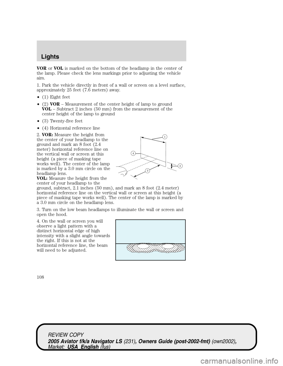 LINCOLN AVIATOR 2005 Owners Manual VORorVOLis marked on the bottom of the headlamp in the center of
the lamp. Please check the lens markings prior to adjusting the vehicle
aim.
1. Park the vehicle directly in front of a wall or screen LINCOLN AVIATOR 2005 Owners Manual VORorVOLis marked on the bottom of the headlamp in the center of
the lamp. Please check the lens markings prior to adjusting the vehicle
aim.
1. Park the vehicle directly in front of a wall or screen