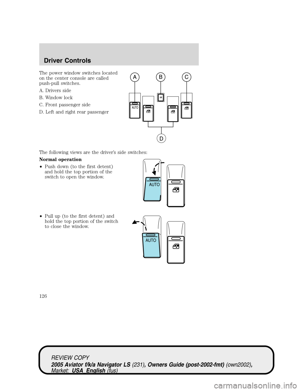 LINCOLN AVIATOR 2005 Owners Manual The power window switches located
on the center console are called
push-pull switches.
A. Drivers side
B. Window lock
C. Front passenger side
D. Left and right rear passenger
The following views are t LINCOLN AVIATOR 2005 Owners Manual The power window switches located
on the center console are called
push-pull switches.
A. Drivers side
B. Window lock
C. Front passenger side
D. Left and right rear passenger
The following views are t