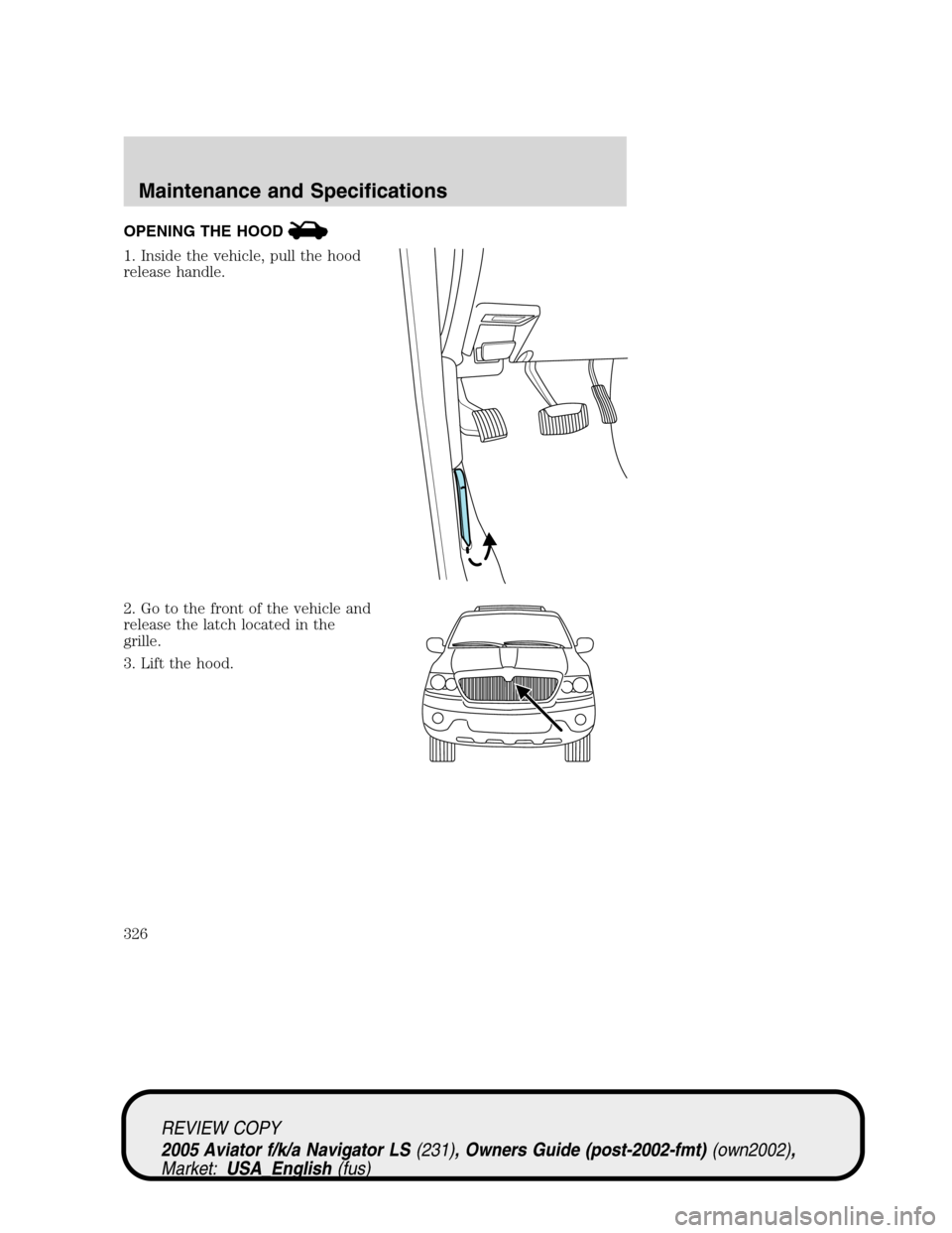 LINCOLN AVIATOR 2005  Owners Manual OPENING THE HOOD
1. Inside the vehicle, pull the hood
release handle.
2. Go to the front of the vehicle and
release the latch located in the
grille.
3. Lift the hood.
REVIEW COPY
2005 Aviator f/k/a Na