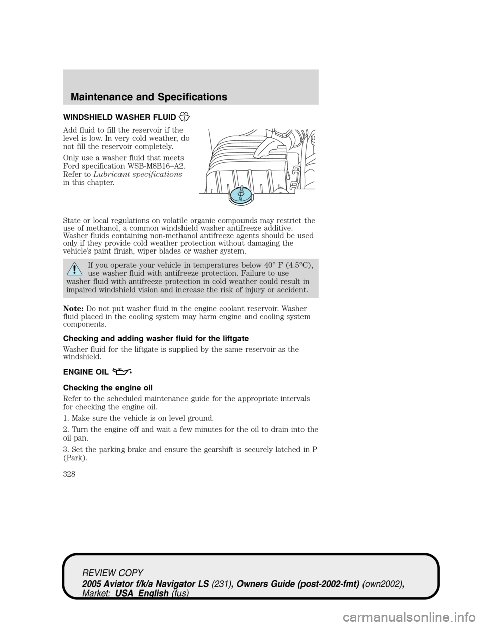 LINCOLN AVIATOR 2005 Owners Manual WINDSHIELD WASHER FLUID
Add fluid to fill the reservoir if the
level is low. In very cold weather, do
not fill the reservoir completely.
Only use a washer fluid that meets
Ford specification WSB-M8B16 LINCOLN AVIATOR 2005 Owners Manual WINDSHIELD WASHER FLUID
Add fluid to fill the reservoir if the
level is low. In very cold weather, do
not fill the reservoir completely.
Only use a washer fluid that meets
Ford specification WSB-M8B16