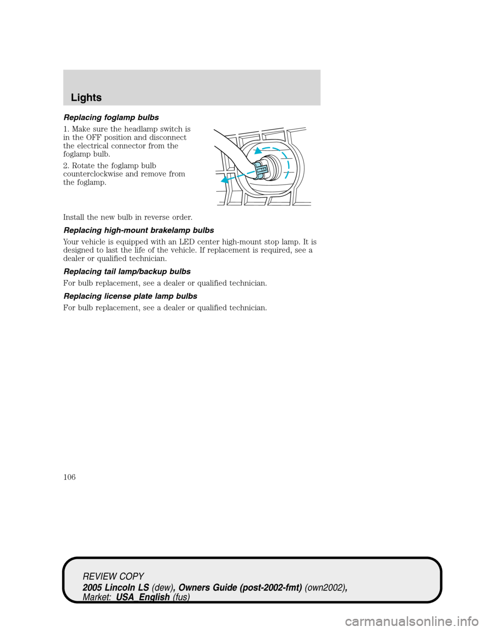 LINCOLN LS 2005 User Guide Replacing foglamp bulbs
1. Make sure the headlamp switch is
in the OFF position and disconnect
the electrical connector from the
foglamp bulb.
2. Rotate the foglamp bulb
counterclockwise and remove fr LINCOLN LS 2005 User Guide Replacing foglamp bulbs
1. Make sure the headlamp switch is
in the OFF position and disconnect
the electrical connector from the
foglamp bulb.
2. Rotate the foglamp bulb
counterclockwise and remove fr