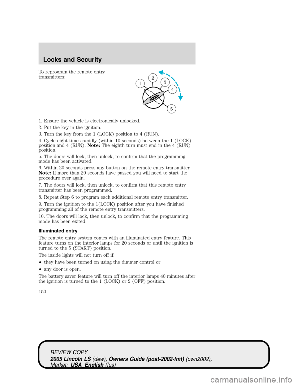 LINCOLN LS 2005  Owners Manual To reprogram the remote entry
transmitters:
1. Ensure the vehicle is electronically unlocked.
2. Put the key in the ignition.
3. Turn the key from the 1 (LOCK) position to 4 (RUN).
4. Cycle eight time