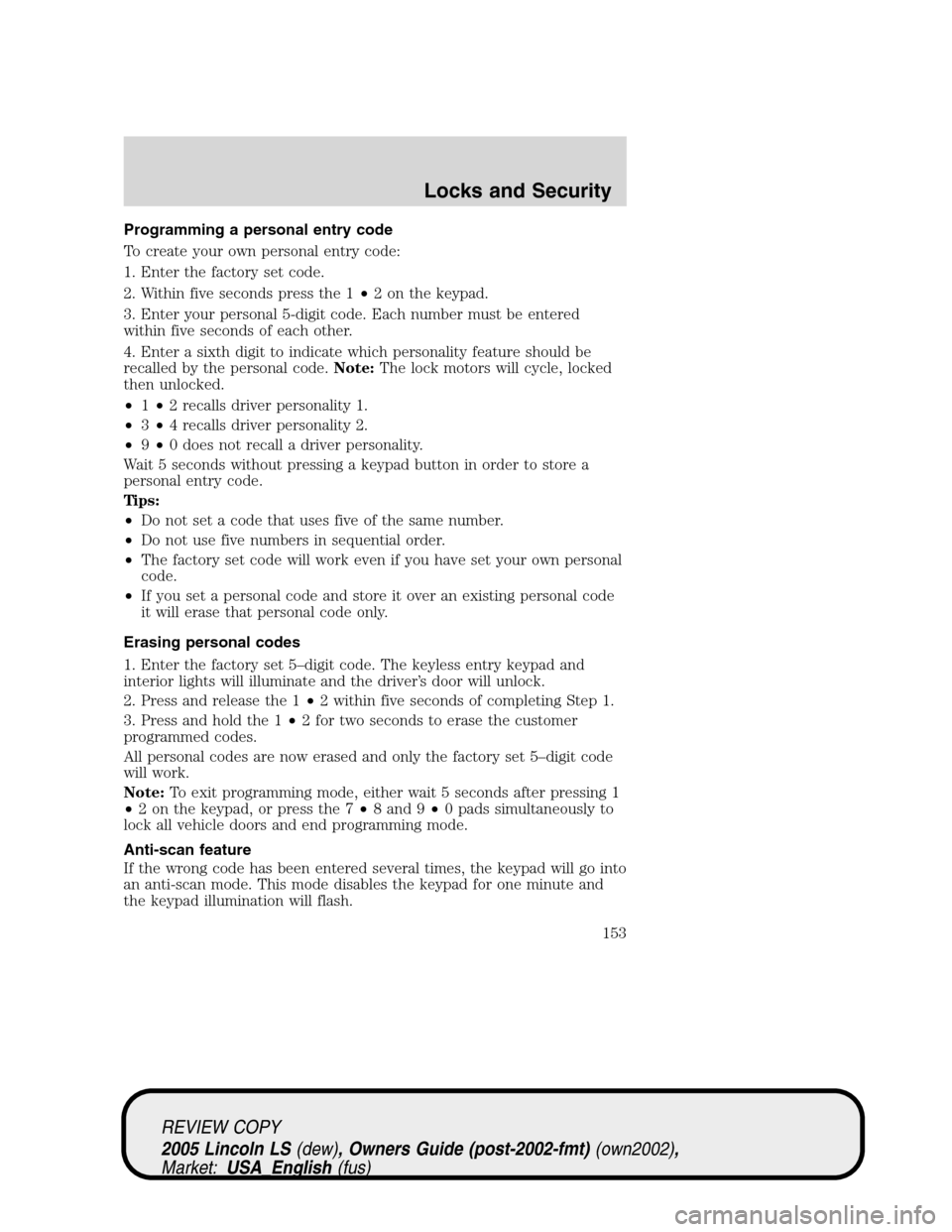LINCOLN LS 2005 Owners Manual Programming a personal entry code
To create your own personal entry code:
1. Enter the factory set code.
2. Within five seconds press the 1•2 on the keypad.
3. Enter your personal 5-digit code. Each LINCOLN LS 2005 Owners Manual Programming a personal entry code
To create your own personal entry code:
1. Enter the factory set code.
2. Within five seconds press the 1•2 on the keypad.
3. Enter your personal 5-digit code. Each