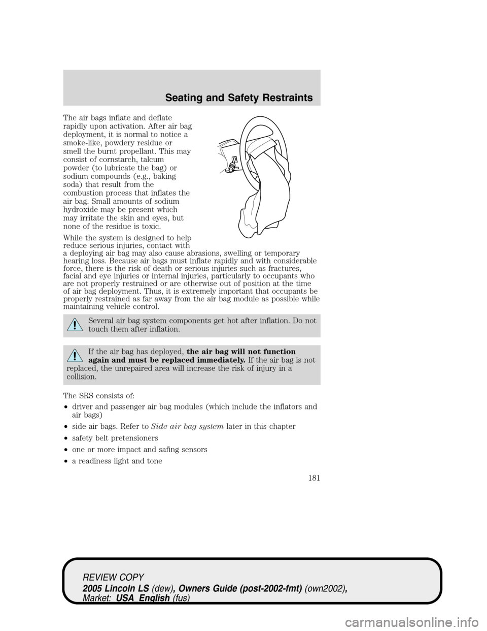 LINCOLN LS 2005 Owners Manual The air bags inflate and deflate
rapidly upon activation. After air bag
deployment, it is normal to notice a
smoke-like, powdery residue or
smell the burnt propellant. This may
consist of cornstarch, LINCOLN LS 2005 Owners Manual The air bags inflate and deflate
rapidly upon activation. After air bag
deployment, it is normal to notice a
smoke-like, powdery residue or
smell the burnt propellant. This may
consist of cornstarch,