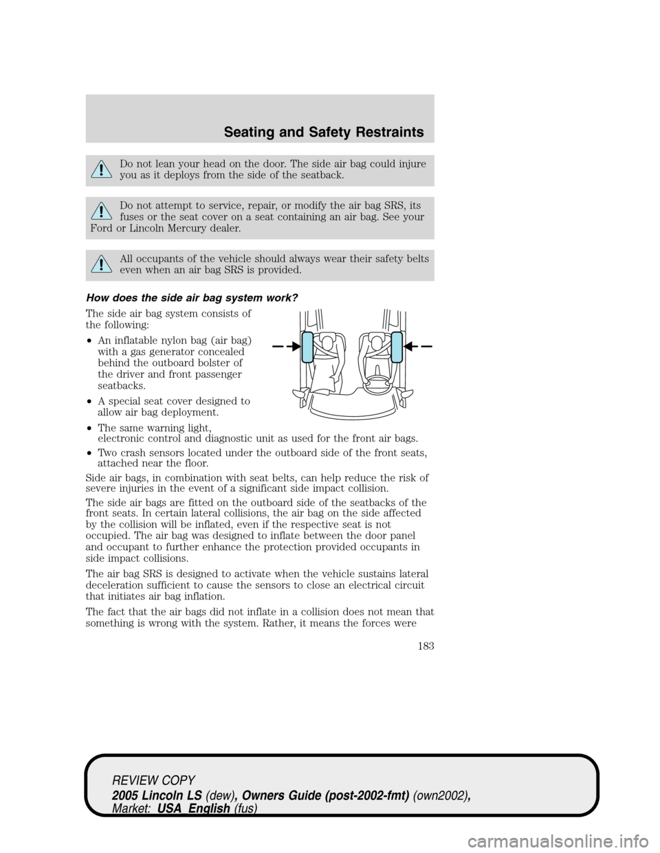 LINCOLN LS 2005 Owners Manual Do not lean your head on the door. The side air bag could injure
you as it deploys from the side of the seatback.
Do not attempt to service, repair, or modify the air bag SRS, its
fuses or the seat co LINCOLN LS 2005 Owners Manual Do not lean your head on the door. The side air bag could injure
you as it deploys from the side of the seatback.
Do not attempt to service, repair, or modify the air bag SRS, its
fuses or the seat co