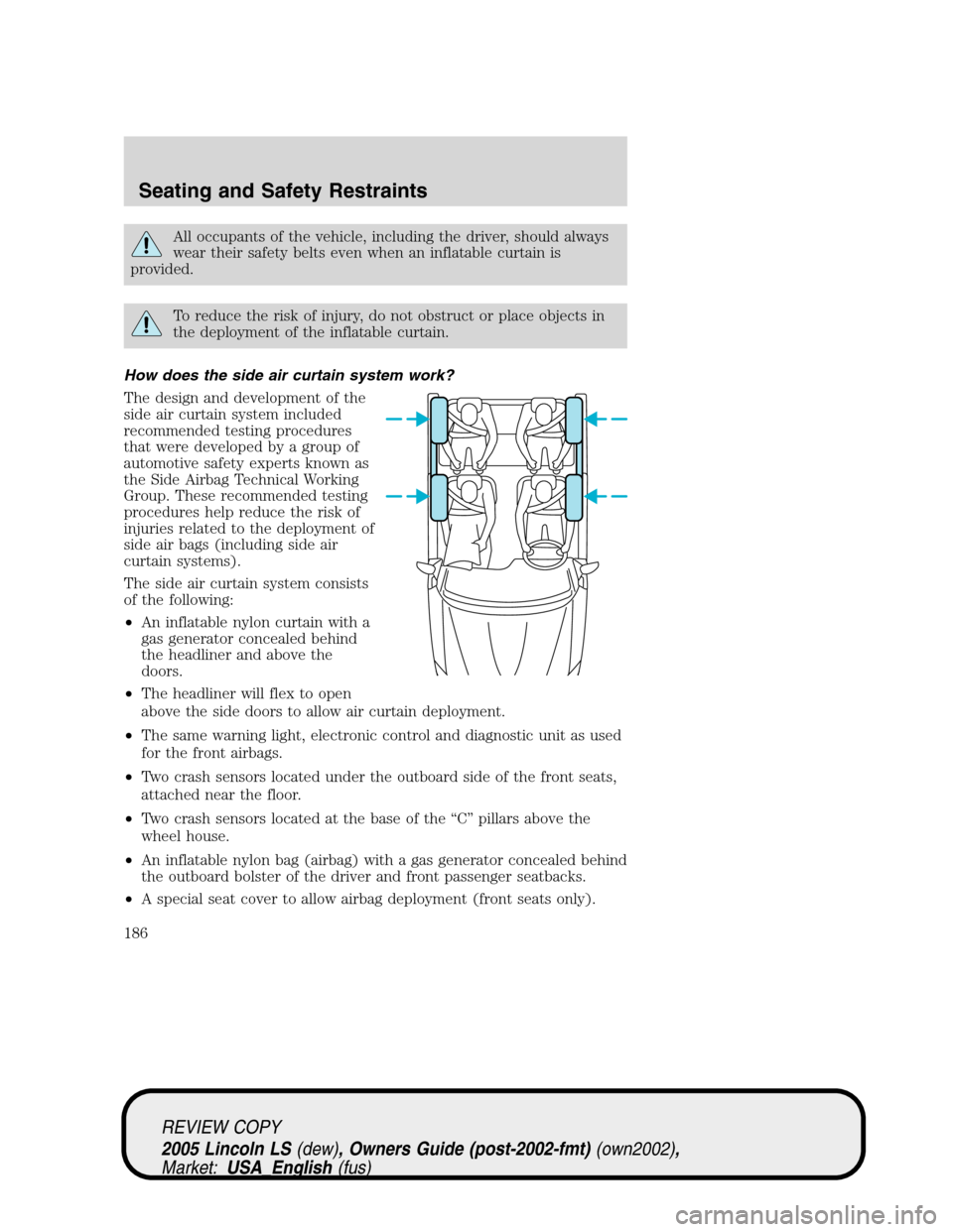 LINCOLN LS 2005 Owners Manual All occupants of the vehicle, including the driver, should always
wear their safety belts even when an inflatable curtain is
provided.
To reduce the risk of injury, do not obstruct or place objects in LINCOLN LS 2005 Owners Manual All occupants of the vehicle, including the driver, should always
wear their safety belts even when an inflatable curtain is
provided.
To reduce the risk of injury, do not obstruct or place objects in