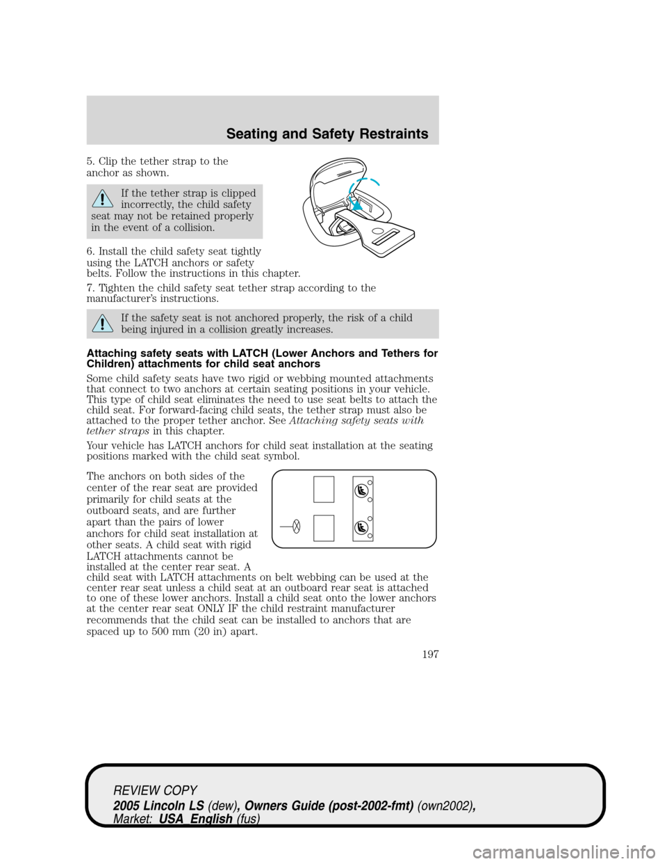 LINCOLN LS 2005 Owners Manual 5. Clip the tether strap to the
anchor as shown.
If the tether strap is clipped
incorrectly, the child safety
seat may not be retained properly
in the event of a collision.
6. Install the child safety LINCOLN LS 2005 Owners Manual 5. Clip the tether strap to the
anchor as shown.
If the tether strap is clipped
incorrectly, the child safety
seat may not be retained properly
in the event of a collision.
6. Install the child safety