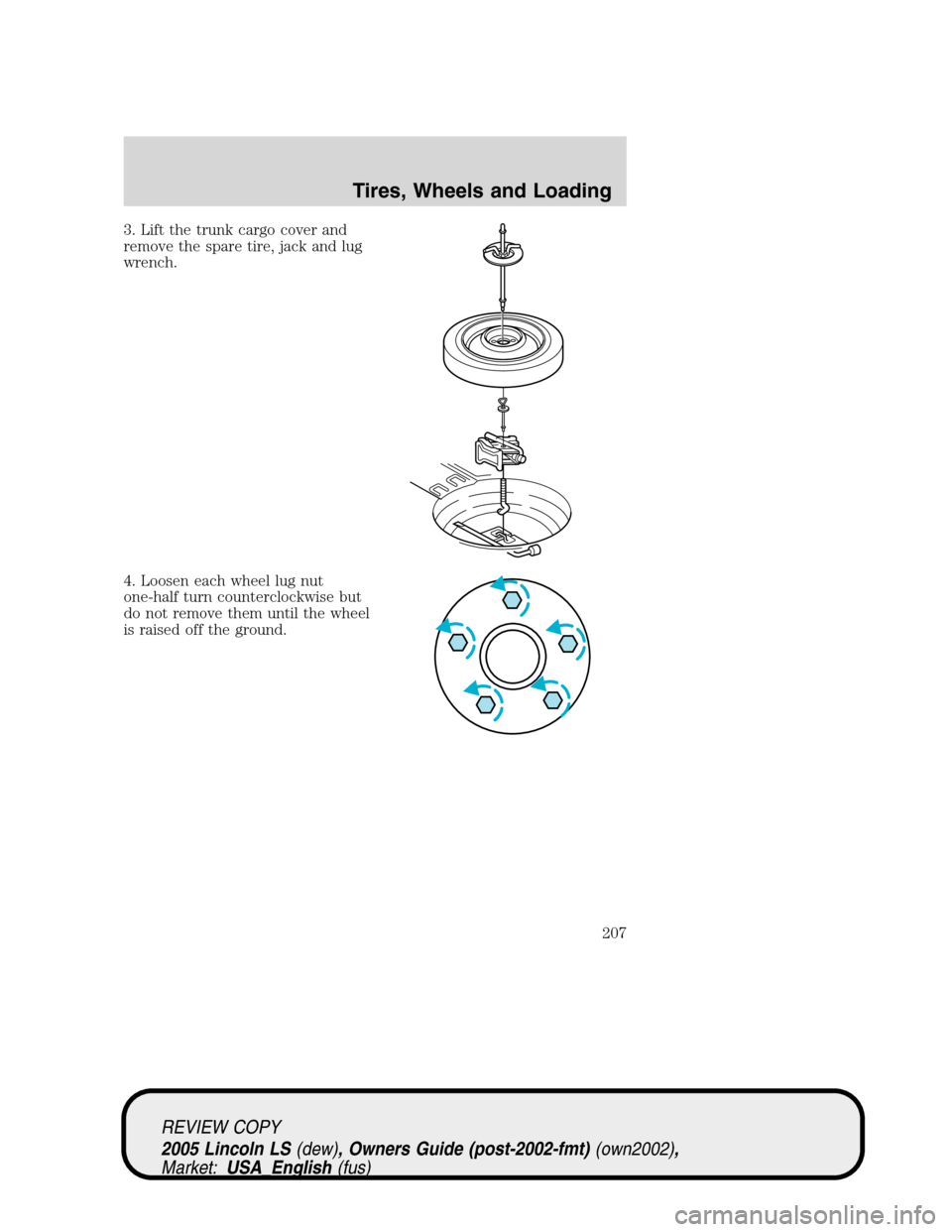 LINCOLN LS 2005 Owners Manual 3. Lift the trunk cargo cover and
remove the spare tire, jack and lug
wrench.
4. Loosen each wheel lug nut
one-half turn counterclockwise but
do not remove them until the wheel
is raised off the groun LINCOLN LS 2005 Owners Manual 3. Lift the trunk cargo cover and
remove the spare tire, jack and lug
wrench.
4. Loosen each wheel lug nut
one-half turn counterclockwise but
do not remove them until the wheel
is raised off the groun