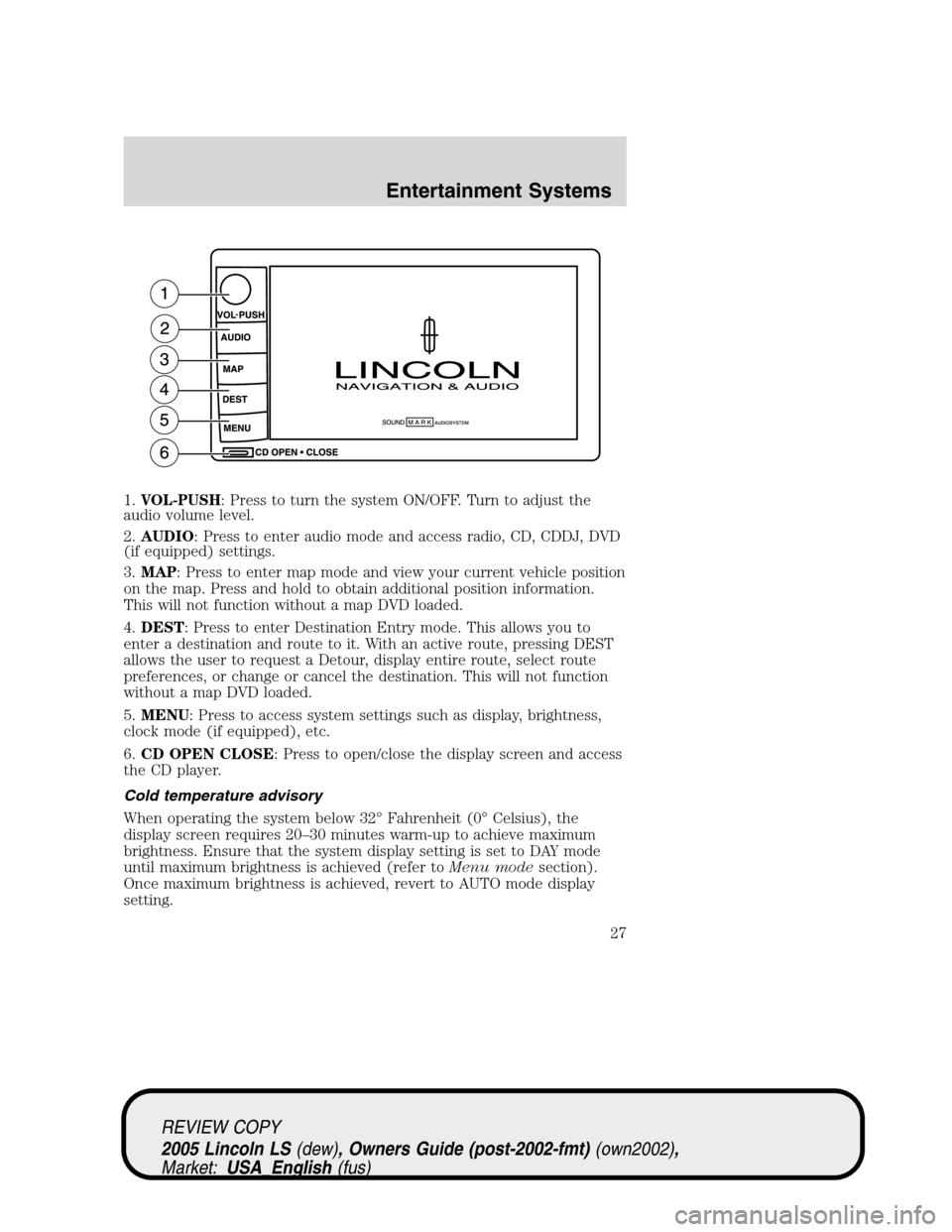LINCOLN LS 2005 User Guide 1.VOL-PUSH: Press to turn the system ON/OFF. Turn to adjust the
audio volume level.
2.AUDIO: Press to enter audio mode and access radio, CD, CDDJ, DVD
(if equipped) settings.
3.MAP: Press to enter map