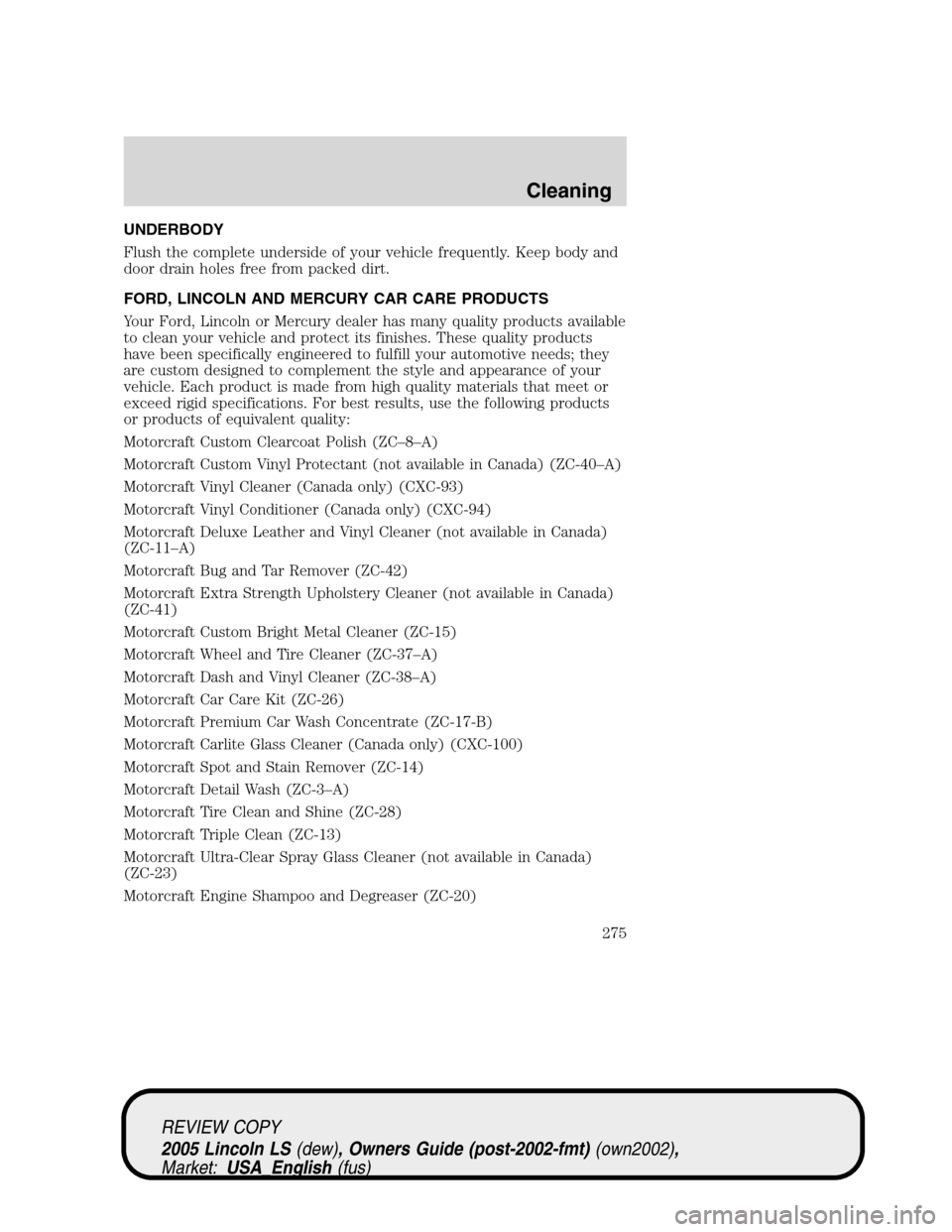 LINCOLN LS 2005 Owners Manual UNDERBODY
Flush the complete underside of your vehicle frequently. Keep body and
door drain holes free from packed dirt.
FORD, LINCOLN AND MERCURY CAR CARE PRODUCTS
Your Ford, Lincoln or Mercury deale LINCOLN LS 2005 Owners Manual UNDERBODY
Flush the complete underside of your vehicle frequently. Keep body and
door drain holes free from packed dirt.
FORD, LINCOLN AND MERCURY CAR CARE PRODUCTS
Your Ford, Lincoln or Mercury deale