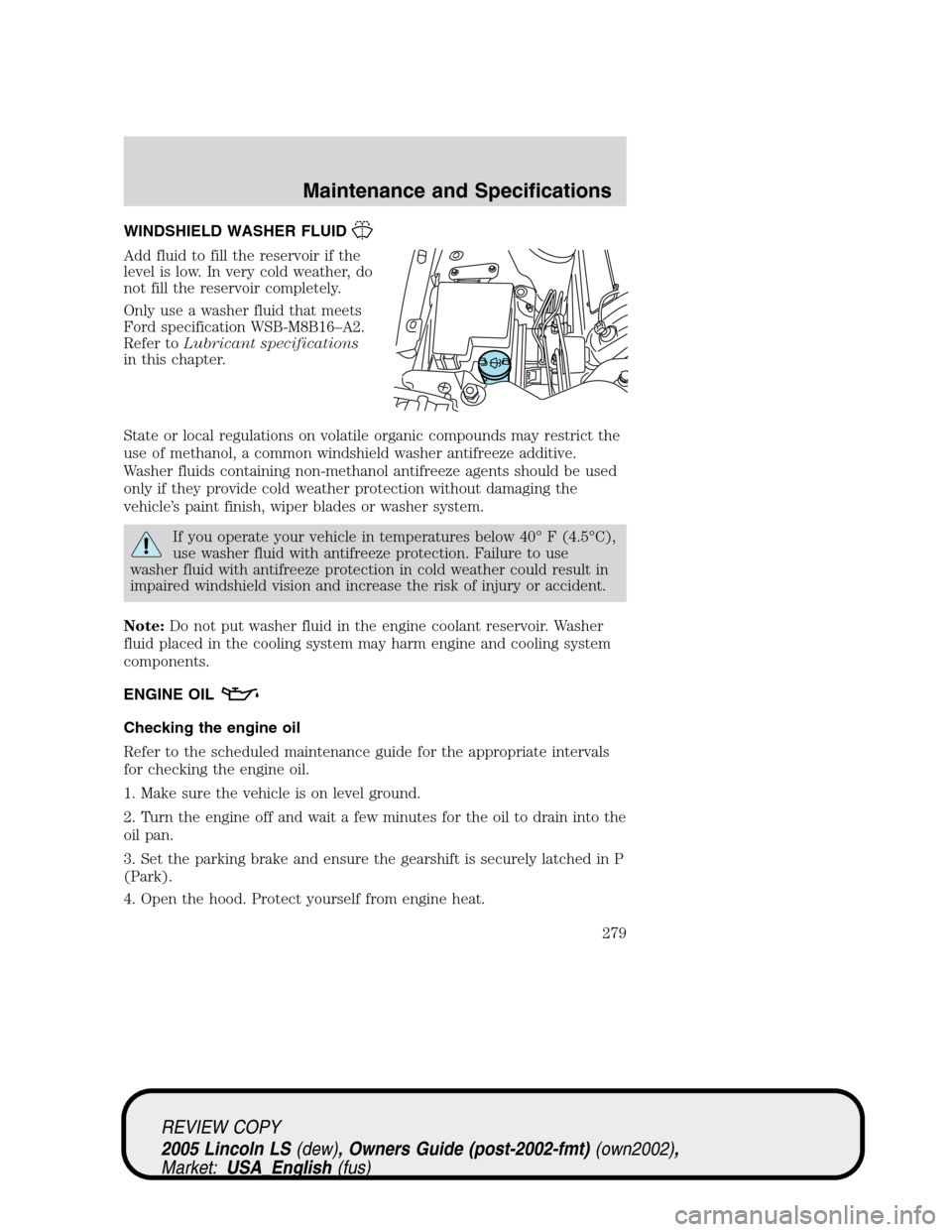 LINCOLN LS 2005 Owners Manual WINDSHIELD WASHER FLUID
Add fluid to fill the reservoir if the
level is low. In very cold weather, do
not fill the reservoir completely.
Only use a washer fluid that meets
Ford specification WSB-M8B16 LINCOLN LS 2005 Owners Manual WINDSHIELD WASHER FLUID
Add fluid to fill the reservoir if the
level is low. In very cold weather, do
not fill the reservoir completely.
Only use a washer fluid that meets
Ford specification WSB-M8B16