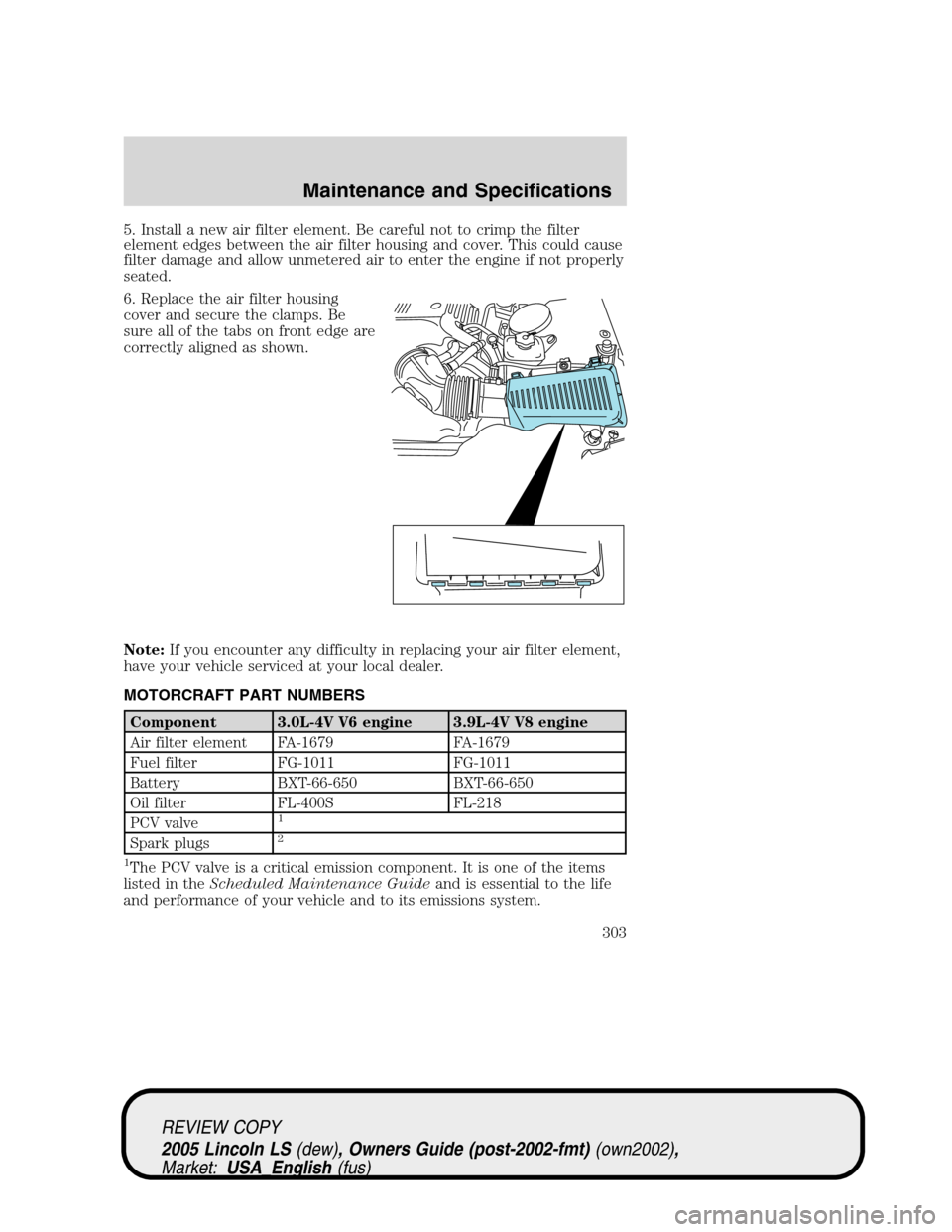 LINCOLN LS 2005 Owners Manual 5. Install a new air filter element. Be careful not to crimp the filter
element edges between the air filter housing and cover. This could cause
filter damage and allow unmetered air to enter the engi LINCOLN LS 2005 Owners Manual 5. Install a new air filter element. Be careful not to crimp the filter
element edges between the air filter housing and cover. This could cause
filter damage and allow unmetered air to enter the engi