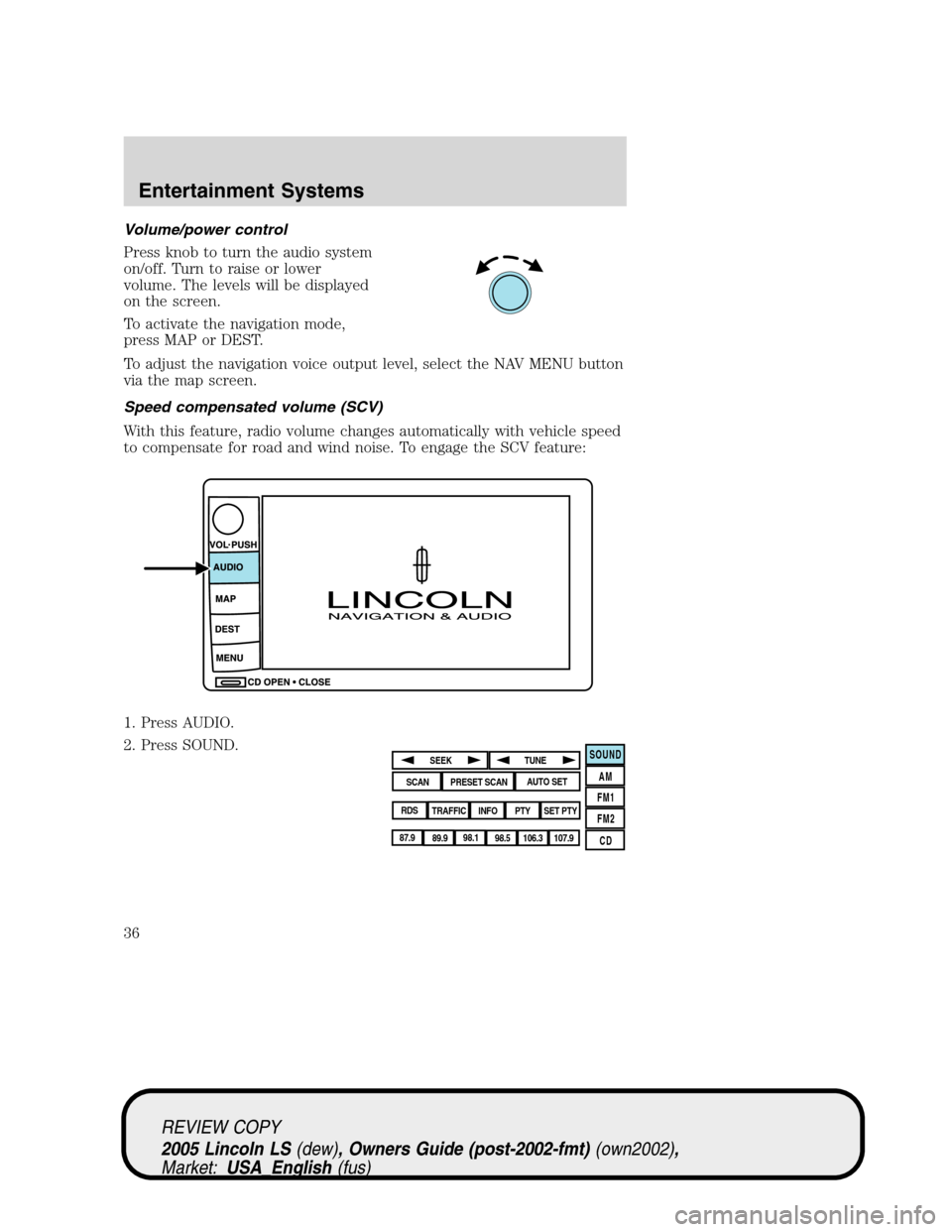 LINCOLN LS 2005 Owners Manual Volume/power control
Press knob to turn the audio system
on/off. Turn to raise or lower
volume. The levels will be displayed
on the screen.
To activate the navigation mode,
press MAP or DEST.
To adjus LINCOLN LS 2005 Owners Manual Volume/power control
Press knob to turn the audio system
on/off. Turn to raise or lower
volume. The levels will be displayed
on the screen.
To activate the navigation mode,
press MAP or DEST.
To adjus