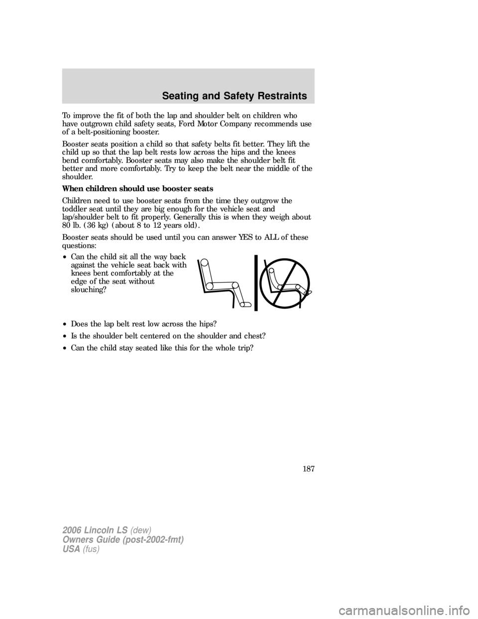 LINCOLN LS 2006  Owners Manual To improve the fit of both the lap and shoulder belt on children who
have outgrown child safety seats, Ford Motor Company recommends use
of a belt-positioning booster.
Booster seats position a child s