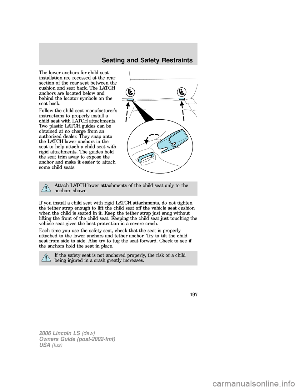 LINCOLN LS 2006  Owners Manual The lower anchors for child seat
installation are recessed at the rear
section of the rear seat between the
cushion and seat back. The LATCH
anchors are located below and
behind the locator symbols on