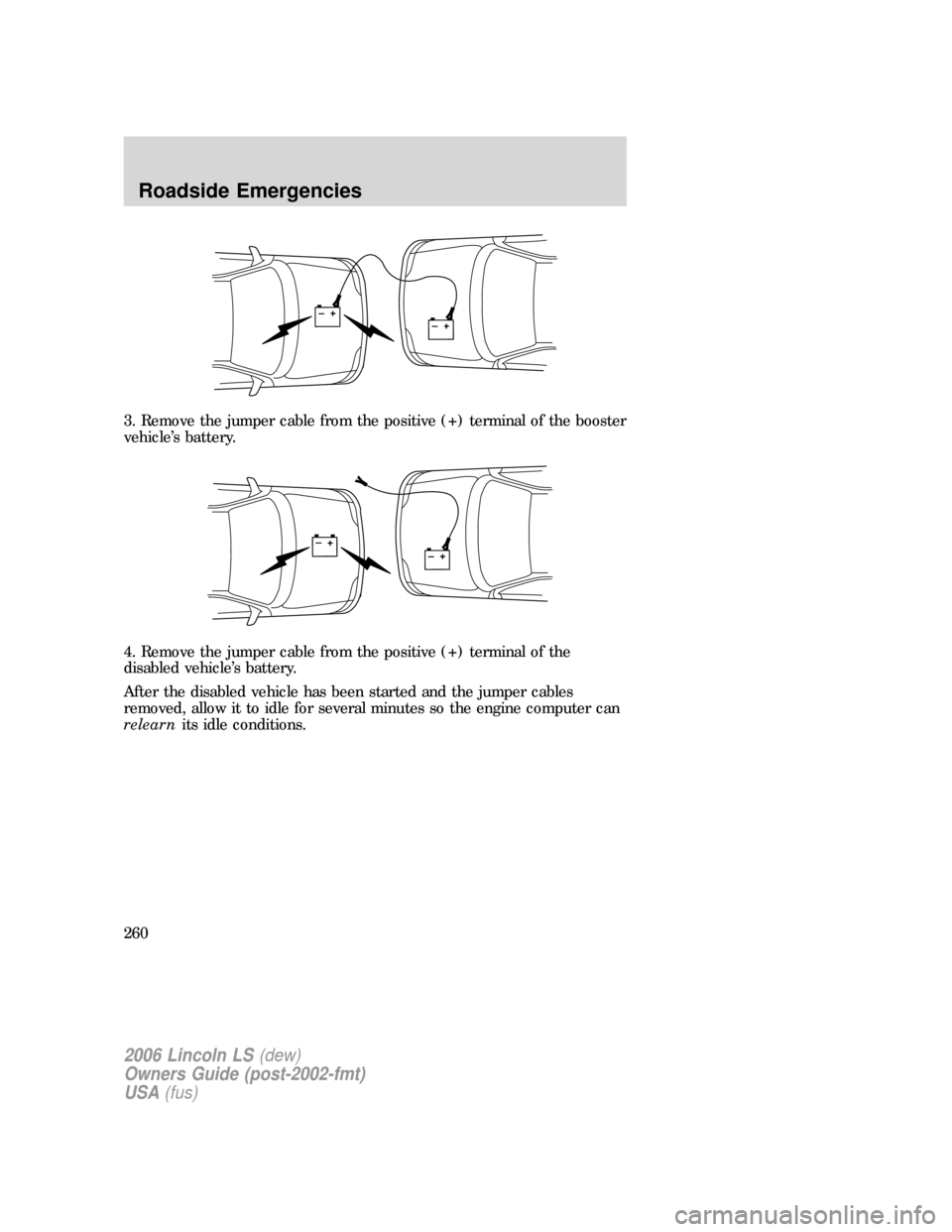 LINCOLN LS 2006 Owners Manual 3. Remove the jumper cable from the positive (+) terminal of the booster
vehicle’s battery.
4. Remove the jumper cable from the positive (+) terminal of the
disabled vehicle’s battery.
After the d LINCOLN LS 2006 Owners Manual 3. Remove the jumper cable from the positive (+) terminal of the booster
vehicle’s battery.
4. Remove the jumper cable from the positive (+) terminal of the
disabled vehicle’s battery.
After the d