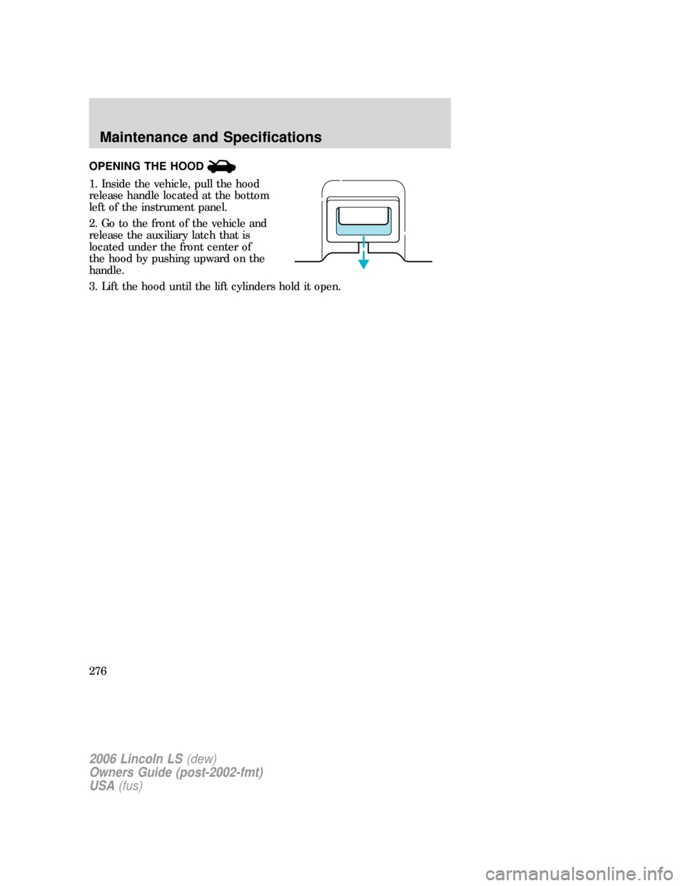 LINCOLN LS 2006  Owners Manual OPENING THE HOOD
1. Inside the vehicle, pull the hood
release handle located at the bottom
left of the instrument panel.
2. Go to the front of the vehicle and
release the auxiliary latch that is
locat