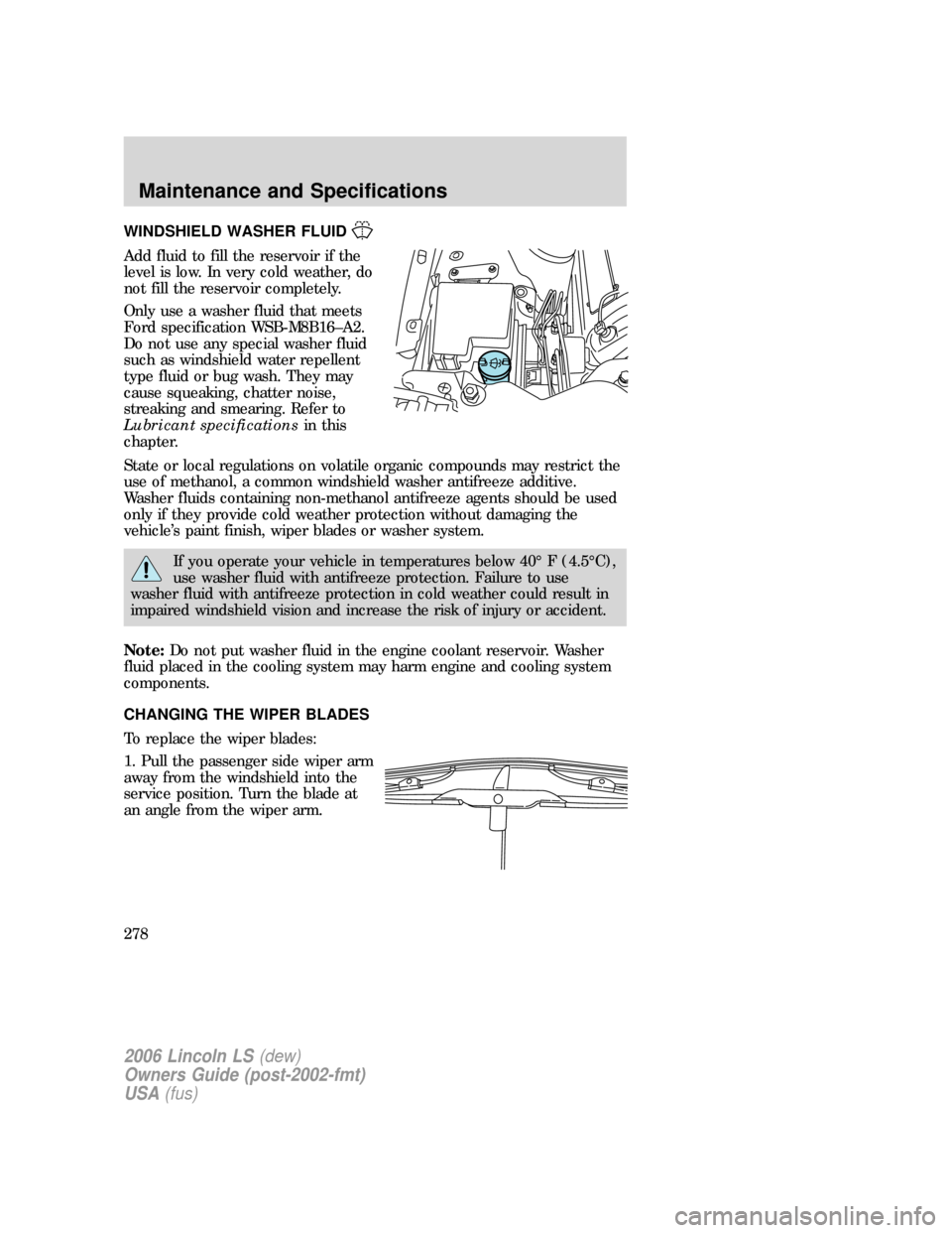 LINCOLN LS 2006 Owners Manual WINDSHIELD WASHER FLUID
Add fluid to fill the reservoir if the
level is low. In very cold weather, do
not fill the reservoir completely.
Only use a washer fluid that meets
Ford specification WSB-M8B16 LINCOLN LS 2006 Owners Manual WINDSHIELD WASHER FLUID
Add fluid to fill the reservoir if the
level is low. In very cold weather, do
not fill the reservoir completely.
Only use a washer fluid that meets
Ford specification WSB-M8B16