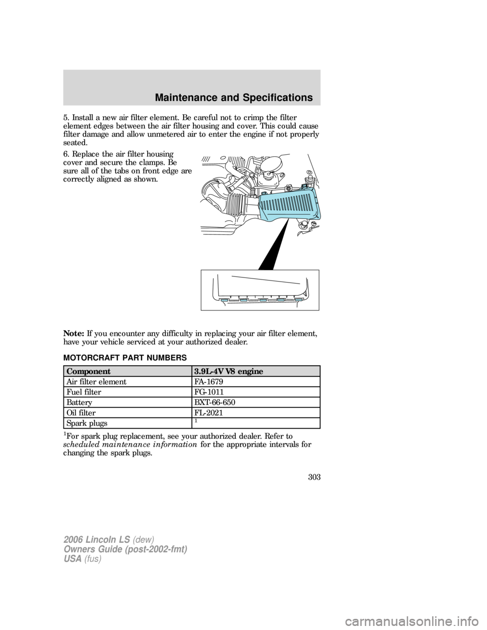 LINCOLN LS 2006 Owners Manual 5. Install a new air filter element. Be careful not to crimp the filter
element edges between the air filter housing and cover. This could cause
filter damage and allow unmetered air to enter the engi LINCOLN LS 2006 Owners Manual 5. Install a new air filter element. Be careful not to crimp the filter
element edges between the air filter housing and cover. This could cause
filter damage and allow unmetered air to enter the engi