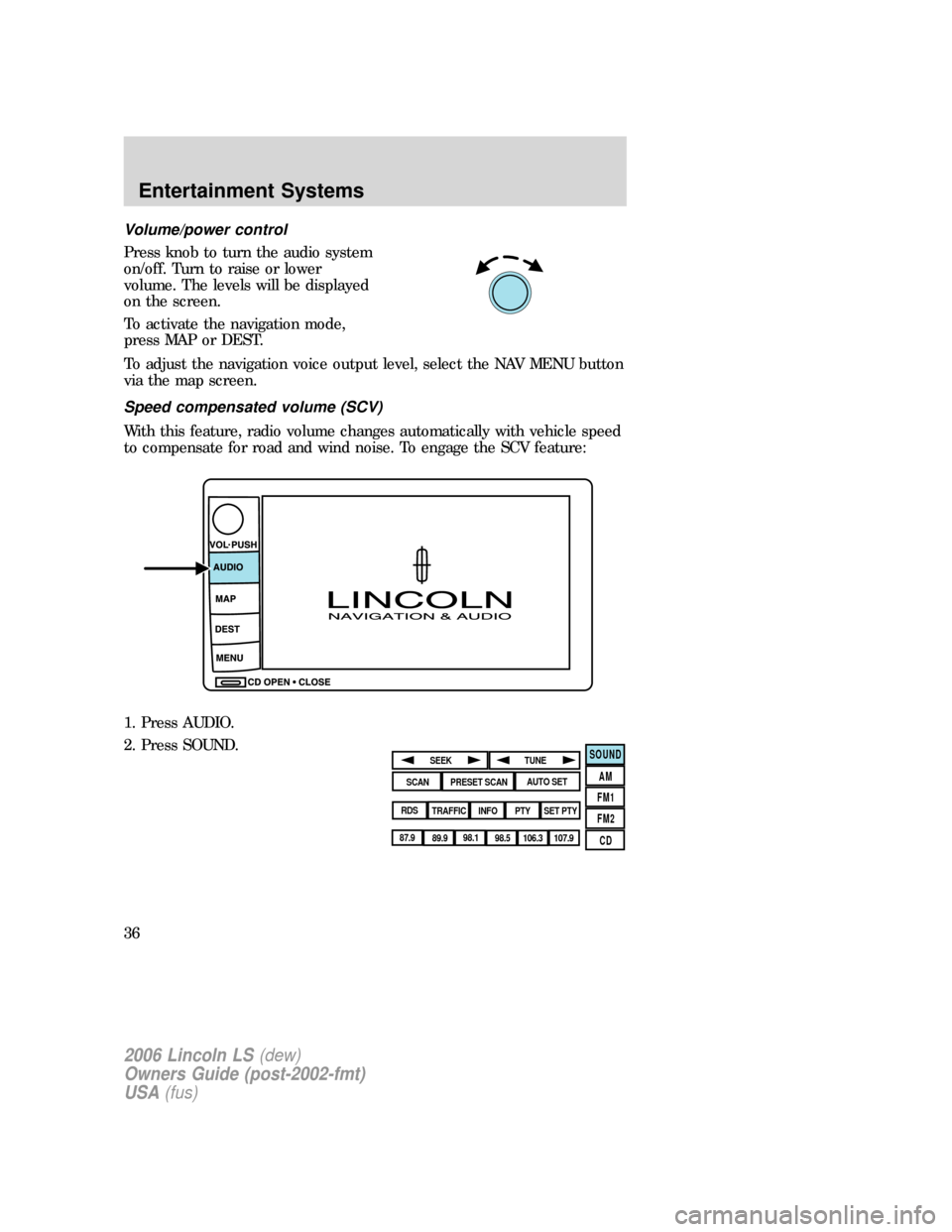 LINCOLN LS 2006 User Guide Volume/power control
Press knob to turn the audio system
on/off. Turn to raise or lower
volume. The levels will be displayed
on the screen.
To activate the navigation mode,
press MAP or DEST.
To adjus LINCOLN LS 2006 User Guide Volume/power control
Press knob to turn the audio system
on/off. Turn to raise or lower
volume. The levels will be displayed
on the screen.
To activate the navigation mode,
press MAP or DEST.
To adjus