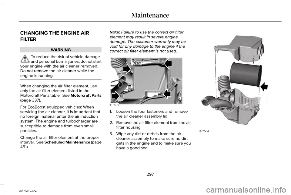 LINCOLN MKC 2015 Owners Manual CHANGING THE ENGINE AIR
FILTER
WARNING
To reduce the risk of vehicle damage
and personal burn injuries, do not start
your engine with the air cleaner removed.
Do not remove the air cleaner while the
e LINCOLN MKC 2015 Owners Manual CHANGING THE ENGINE AIR
FILTER
WARNING
To reduce the risk of vehicle damage
and personal burn injuries, do not start
your engine with the air cleaner removed.
Do not remove the air cleaner while the
e