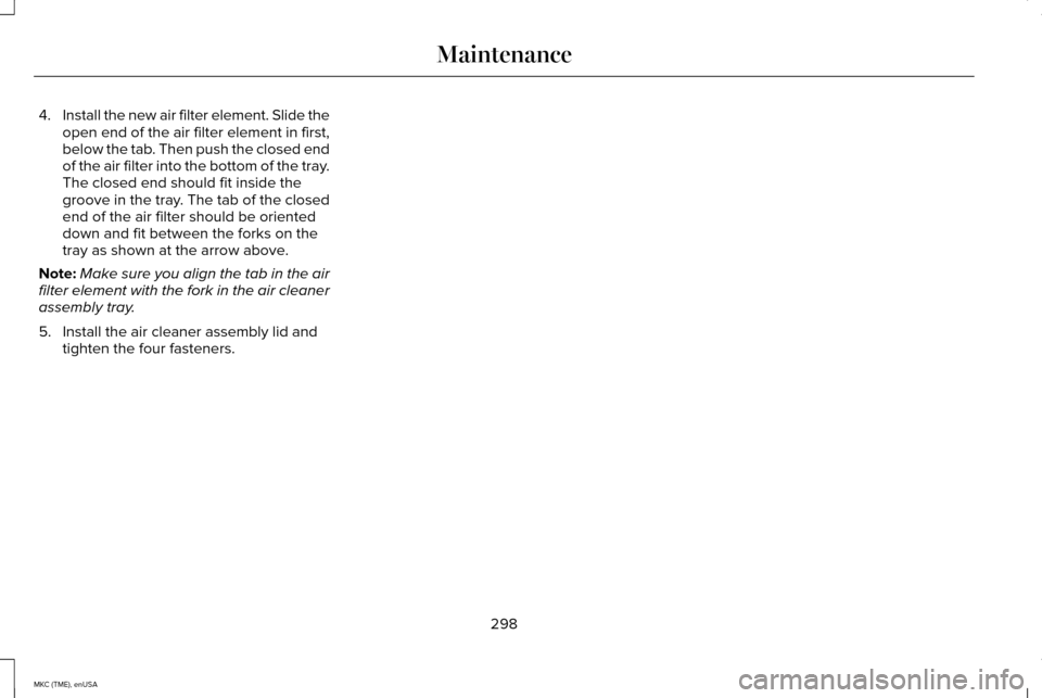LINCOLN MKC 2015 Owners Manual 4.
Install the new air filter element. Slide the
open end of the air filter element in first,
below the tab. Then push the closed end
of the air filter into the bottom of the tray.
The closed end shou LINCOLN MKC 2015 Owners Manual 4.
Install the new air filter element. Slide the
open end of the air filter element in first,
below the tab. Then push the closed end
of the air filter into the bottom of the tray.
The closed end shou