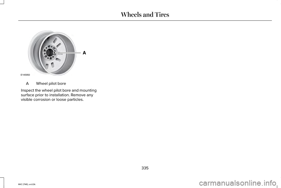 LINCOLN MKC 2015 Owners Manual Wheel pilot bore
A
Inspect the wheel pilot bore and mounting
surface prior to installation. Remove any
visible corrosion or loose particles.
335
MKC (TME), enUSA Wheels and TiresE145950 LINCOLN MKC 2015 Owners Manual Wheel pilot bore
A
Inspect the wheel pilot bore and mounting
surface prior to installation. Remove any
visible corrosion or loose particles.
335
MKC (TME), enUSA Wheels and TiresE145950