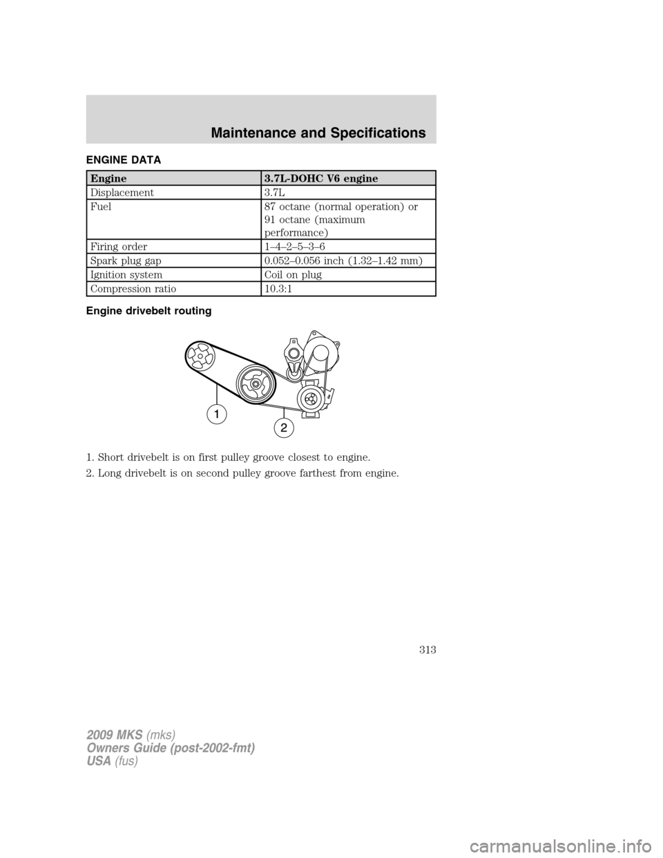 LINCOLN MKS 2009 Owners Manual
ENGINE DATA
Engine 3.7L-DOHC V6 engine
Displacement 3.7L
Fuel 87 octane (normal operation) or91 octane (maximum
performance)
Firing order 1–4–2–5–3–6
Spark plug gap 0.052–0.056 inch (1.32 LINCOLN MKS 2009 Owners Manual
ENGINE DATA
Engine 3.7L-DOHC V6 engine
Displacement 3.7L
Fuel 87 octane (normal operation) or91 octane (maximum
performance)
Firing order 1–4–2–5–3–6
Spark plug gap 0.052–0.056 inch (1.32