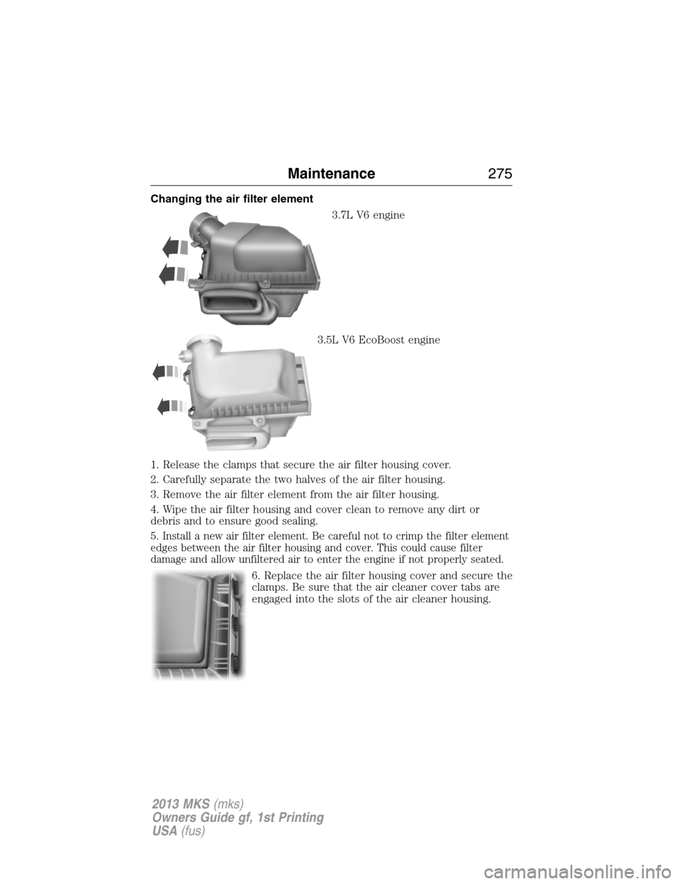 LINCOLN MKS 2013 Owners Manual Changing the air filter element
3.7L V6 engine
3.5L V6 EcoBoost engine
1. Release the clamps that secure the air filter housing cover.
2. Carefully separate the two halves of the air filter housing.
3 LINCOLN MKS 2013 Owners Manual Changing the air filter element
3.7L V6 engine
3.5L V6 EcoBoost engine
1. Release the clamps that secure the air filter housing cover.
2. Carefully separate the two halves of the air filter housing.
3