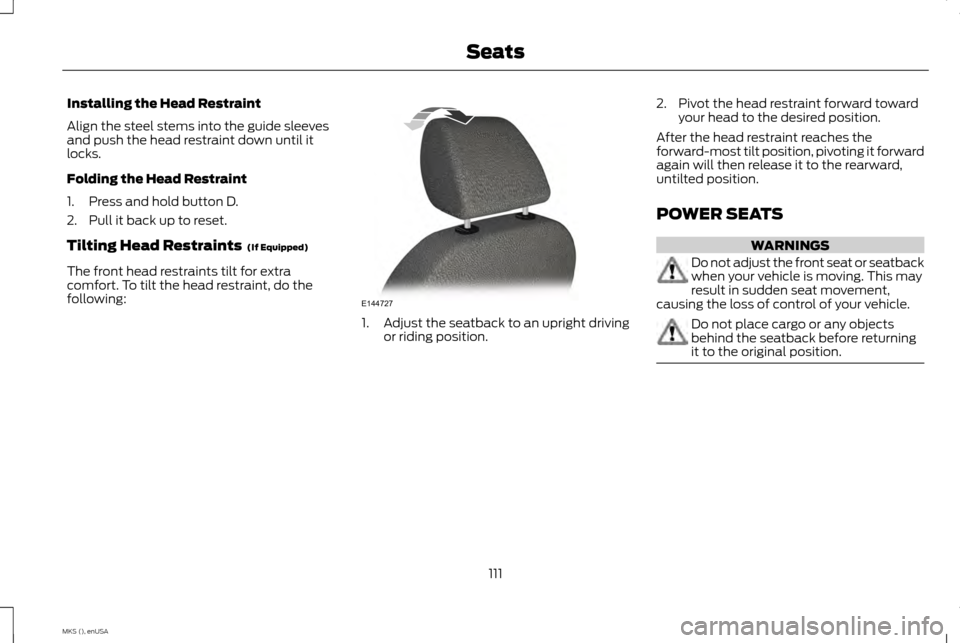 LINCOLN MKS 2015 Owners Manual Installing the Head Restraint
Align the steel stems into the guide sleeves
and push the head restraint down until it
locks.
Folding the Head Restraint
1. Press and hold button D.
2. Pull it back up to LINCOLN MKS 2015 Owners Manual Installing the Head Restraint
Align the steel stems into the guide sleeves
and push the head restraint down until it
locks.
Folding the Head Restraint
1. Press and hold button D.
2. Pull it back up to