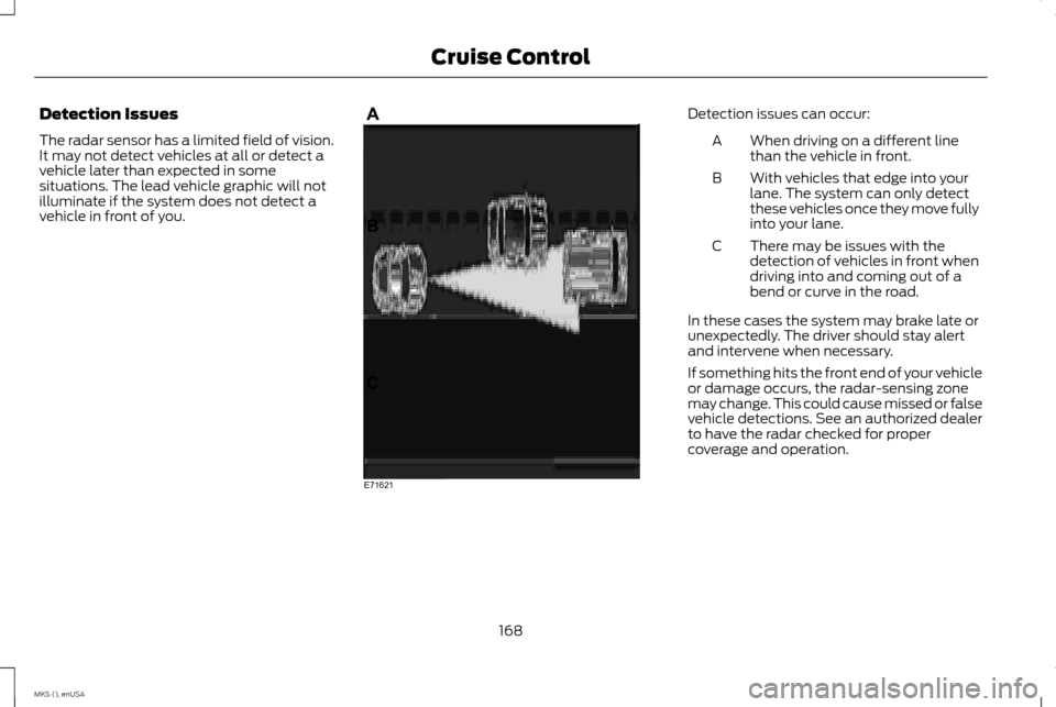 LINCOLN MKS 2015 Owners Manual Detection Issues
The radar sensor has a limited field of vision.
It may not detect vehicles at all or detect a
vehicle later than expected in some
situations. The lead vehicle graphic will not
illumin LINCOLN MKS 2015 Owners Manual Detection Issues
The radar sensor has a limited field of vision.
It may not detect vehicles at all or detect a
vehicle later than expected in some
situations. The lead vehicle graphic will not
illumin