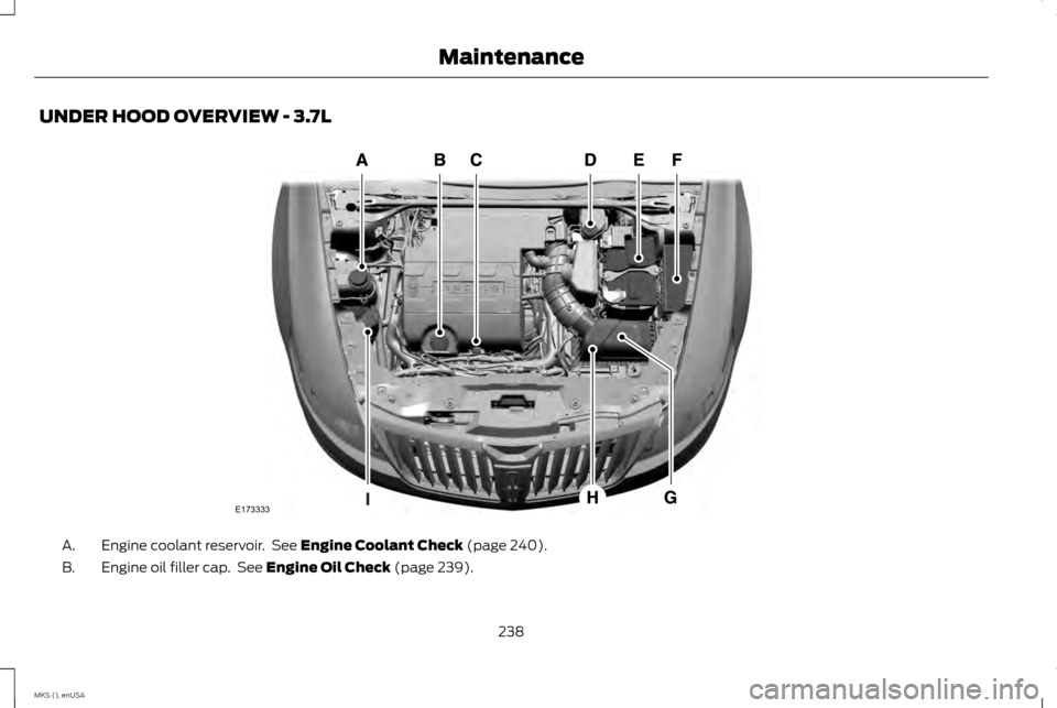 LINCOLN MKS 2015 Owners Manual UNDER HOOD OVERVIEW - 3.7L
Engine coolant reservoir. See Engine Coolant Check (page 240).
A.
Engine oil filler cap. See
Engine Oil Check (page 239).
B.
238
MKS (), enUSA MaintenanceE173333 LINCOLN MKS 2015 Owners Manual UNDER HOOD OVERVIEW - 3.7L
Engine coolant reservoir. See Engine Coolant Check (page 240).
A.
Engine oil filler cap. See
Engine Oil Check (page 239).
B.
238
MKS (), enUSA MaintenanceE173333
