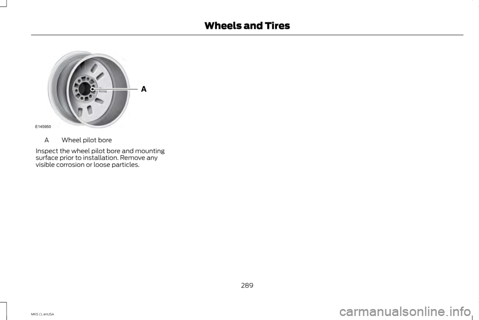 LINCOLN MKS 2015 Owners Manual Wheel pilot bore
A
Inspect the wheel pilot bore and mounting
surface prior to installation. Remove any
visible corrosion or loose particles.
289
MKS (), enUSA Wheels and TiresE145950 LINCOLN MKS 2015 Owners Manual Wheel pilot bore
A
Inspect the wheel pilot bore and mounting
surface prior to installation. Remove any
visible corrosion or loose particles.
289
MKS (), enUSA Wheels and TiresE145950