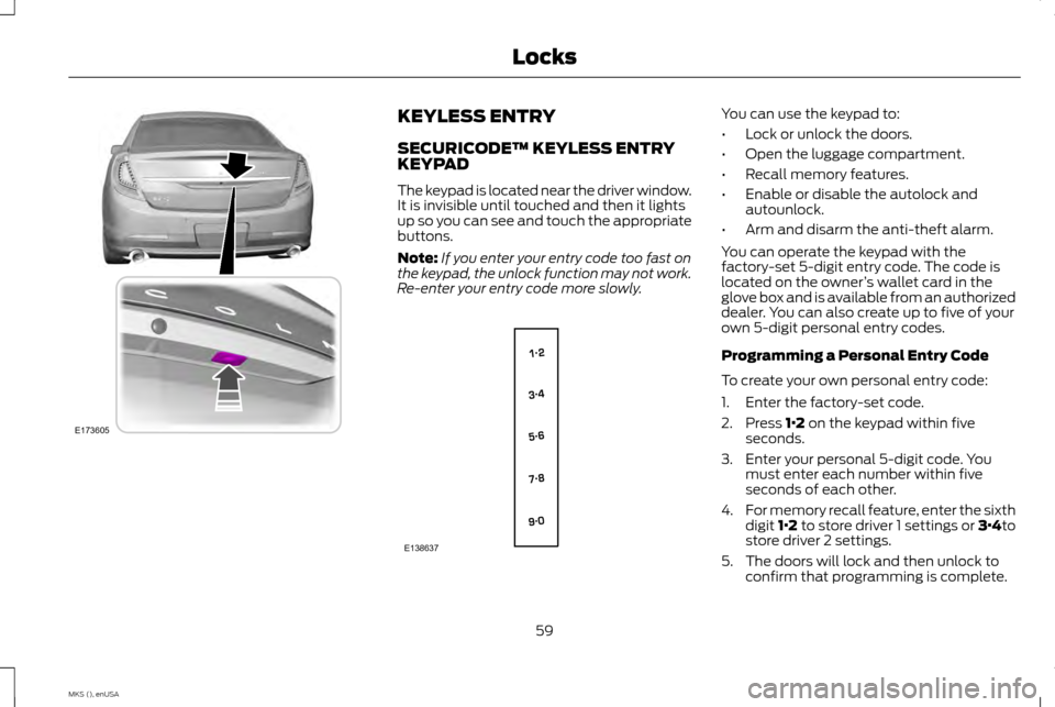 LINCOLN MKS 2015 Repair Manual KEYLESS ENTRY
SECURICODE™ KEYLESS ENTRY
KEYPAD
The keypad is located near the driver window.
It is invisible until touched and then it lights
up so you can see and touch the appropriate
buttons.
Not LINCOLN MKS 2015 Repair Manual KEYLESS ENTRY
SECURICODE™ KEYLESS ENTRY
KEYPAD
The keypad is located near the driver window.
It is invisible until touched and then it lights
up so you can see and touch the appropriate
buttons.
Not