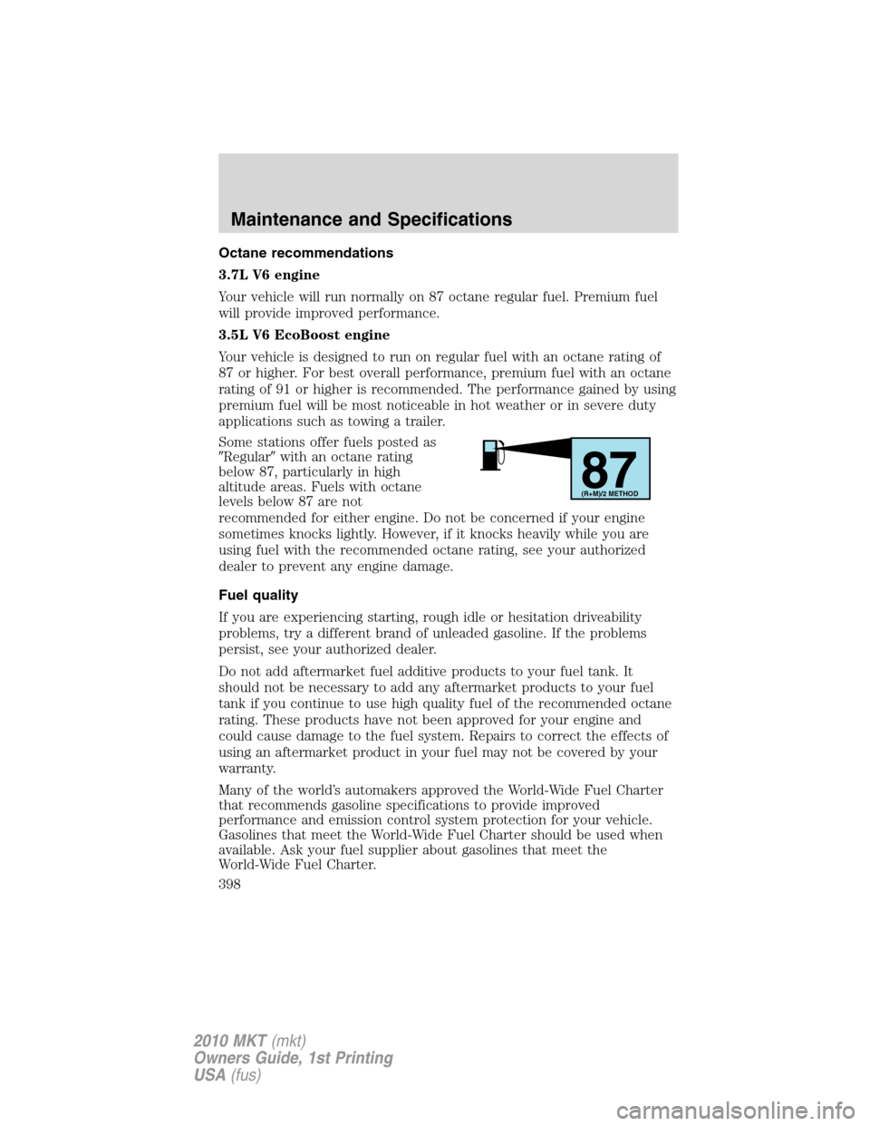 LINCOLN MKT 2010 Owners Manual Octane recommendations
3.7L V6 engine
Your vehicle will run normally on 87 octane regular fuel. Premium fuel
will provide improved performance.
3.5L V6 EcoBoost engine
Your vehicle is designed to run LINCOLN MKT 2010 Owners Manual Octane recommendations
3.7L V6 engine
Your vehicle will run normally on 87 octane regular fuel. Premium fuel
will provide improved performance.
3.5L V6 EcoBoost engine
Your vehicle is designed to run