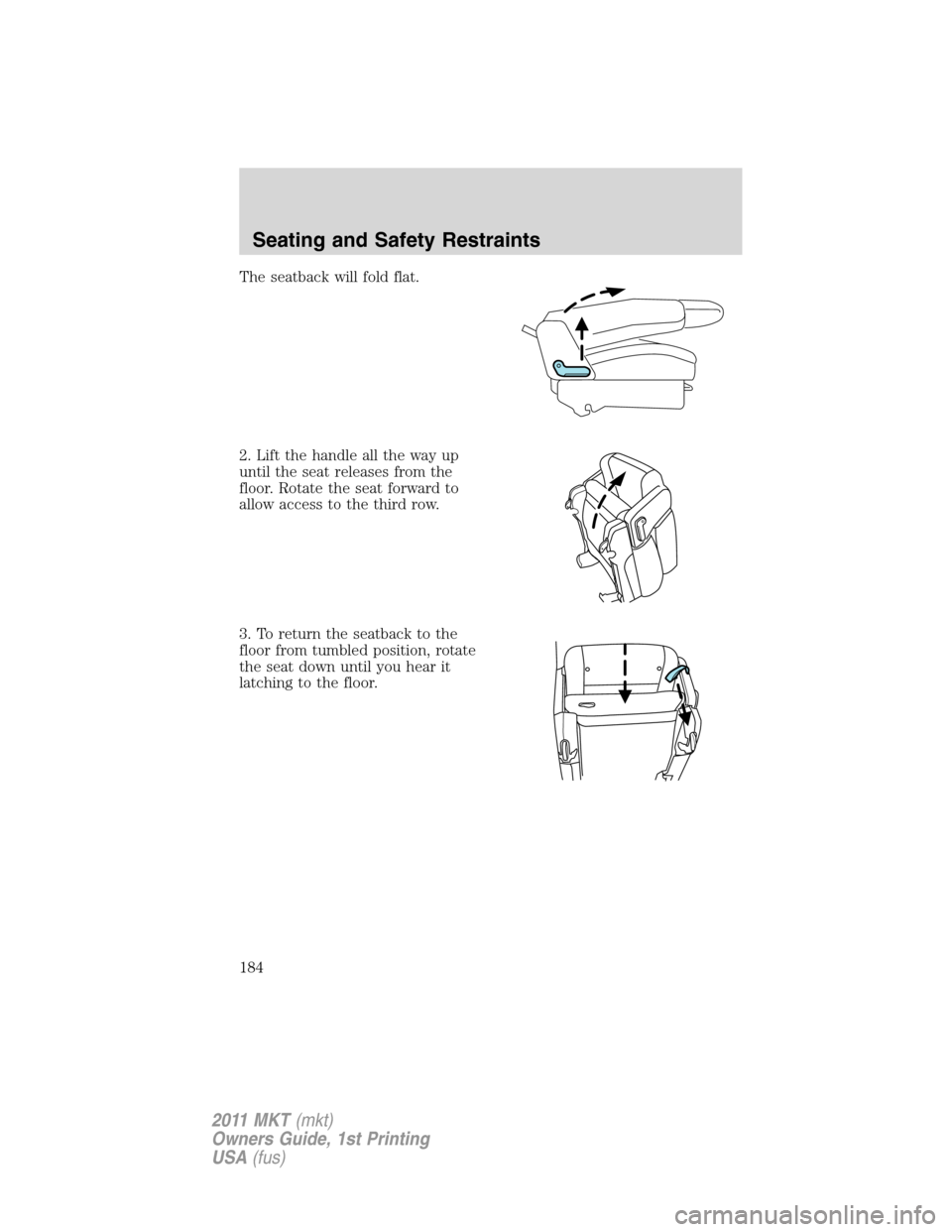 LINCOLN MKT 2011 Owners Manual The seatback will fold flat.
2. Lift the handle all the way up
until the seat releases from the
floor. Rotate the seat forward to
allow access to the third row.
3. To return the seatback to the
floor LINCOLN MKT 2011 Owners Manual The seatback will fold flat.
2. Lift the handle all the way up
until the seat releases from the
floor. Rotate the seat forward to
allow access to the third row.
3. To return the seatback to the
floor
