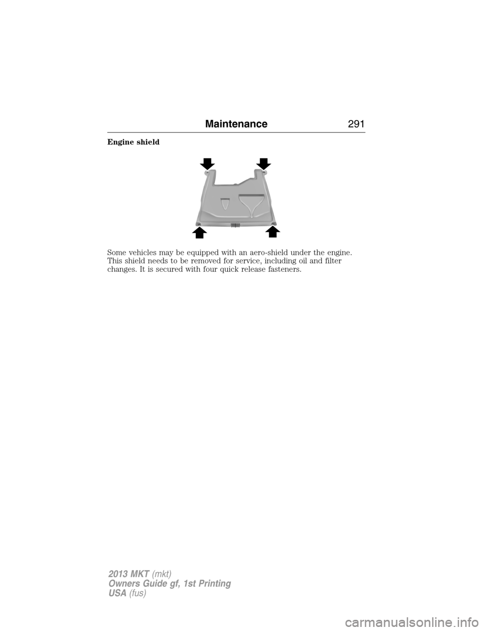 LINCOLN MKT 2013 Owners Manual Engine shield
Some vehicles may be equipped with an aero-shield under the engine.
This shield needs to be removed for service, including oil and filter
changes. It is secured with four quick release f