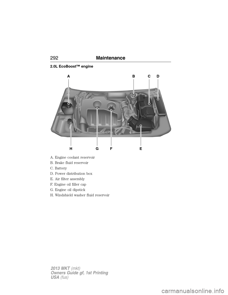 LINCOLN MKT 2013 Owners Manual 2.0L EcoBoost™ engine
A. Engine coolant reservoir
B. Brake fluid reservoir
C. Battery
D. Power distribution box
E. Air filter assembly
F. Engine oil filler cap
G. Engine oil dipstick
H. Windshield w LINCOLN MKT 2013 Owners Manual 2.0L EcoBoost™ engine
A. Engine coolant reservoir
B. Brake fluid reservoir
C. Battery
D. Power distribution box
E. Air filter assembly
F. Engine oil filler cap
G. Engine oil dipstick
H. Windshield w