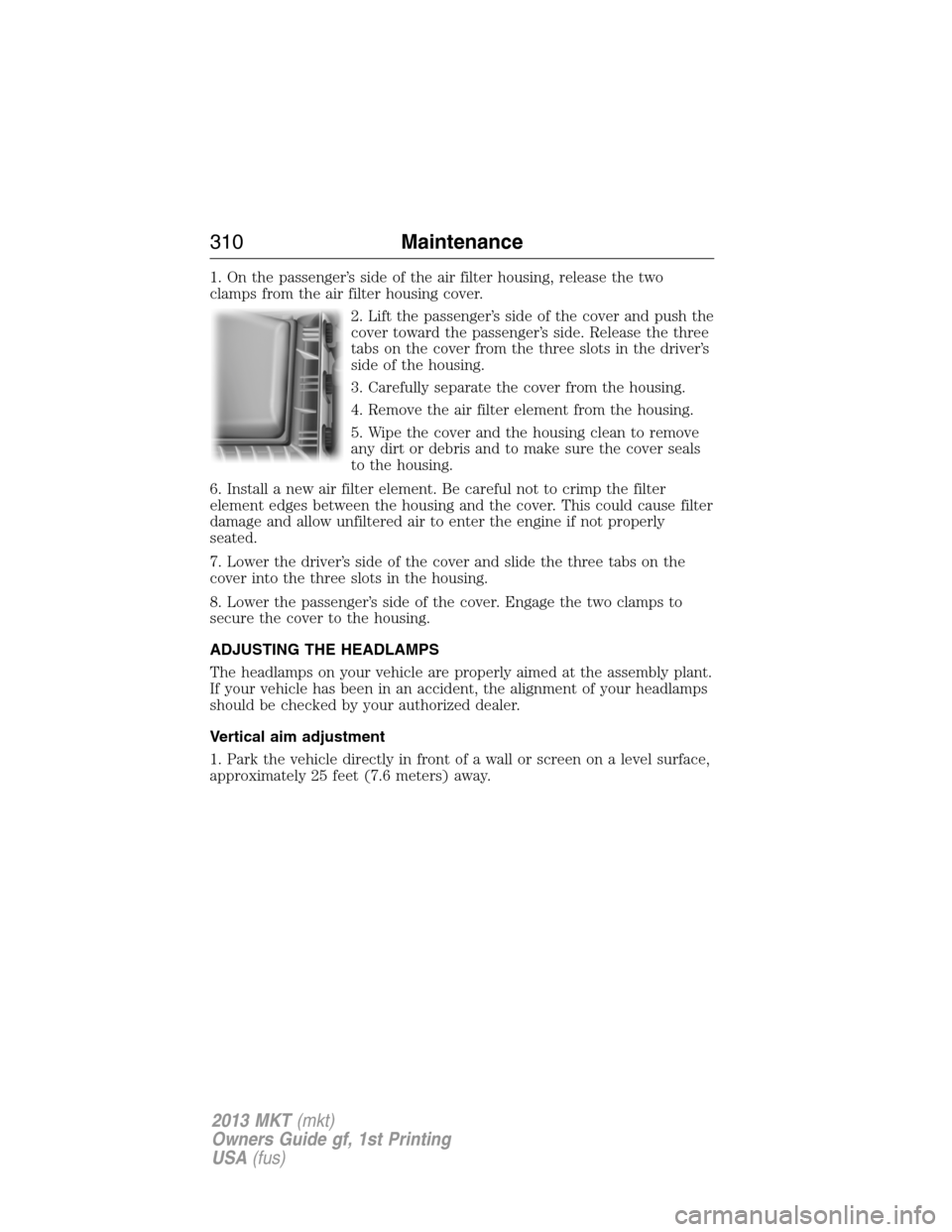 LINCOLN MKT 2013 Owners Manual 1. On the passenger’s side of the air filter housing, release the two
clamps from the air filter housing cover.
2. Lift the passenger’s side of the cover and push the
cover toward the passenger’ LINCOLN MKT 2013 Owners Manual 1. On the passenger’s side of the air filter housing, release the two
clamps from the air filter housing cover.
2. Lift the passenger’s side of the cover and push the
cover toward the passenger’