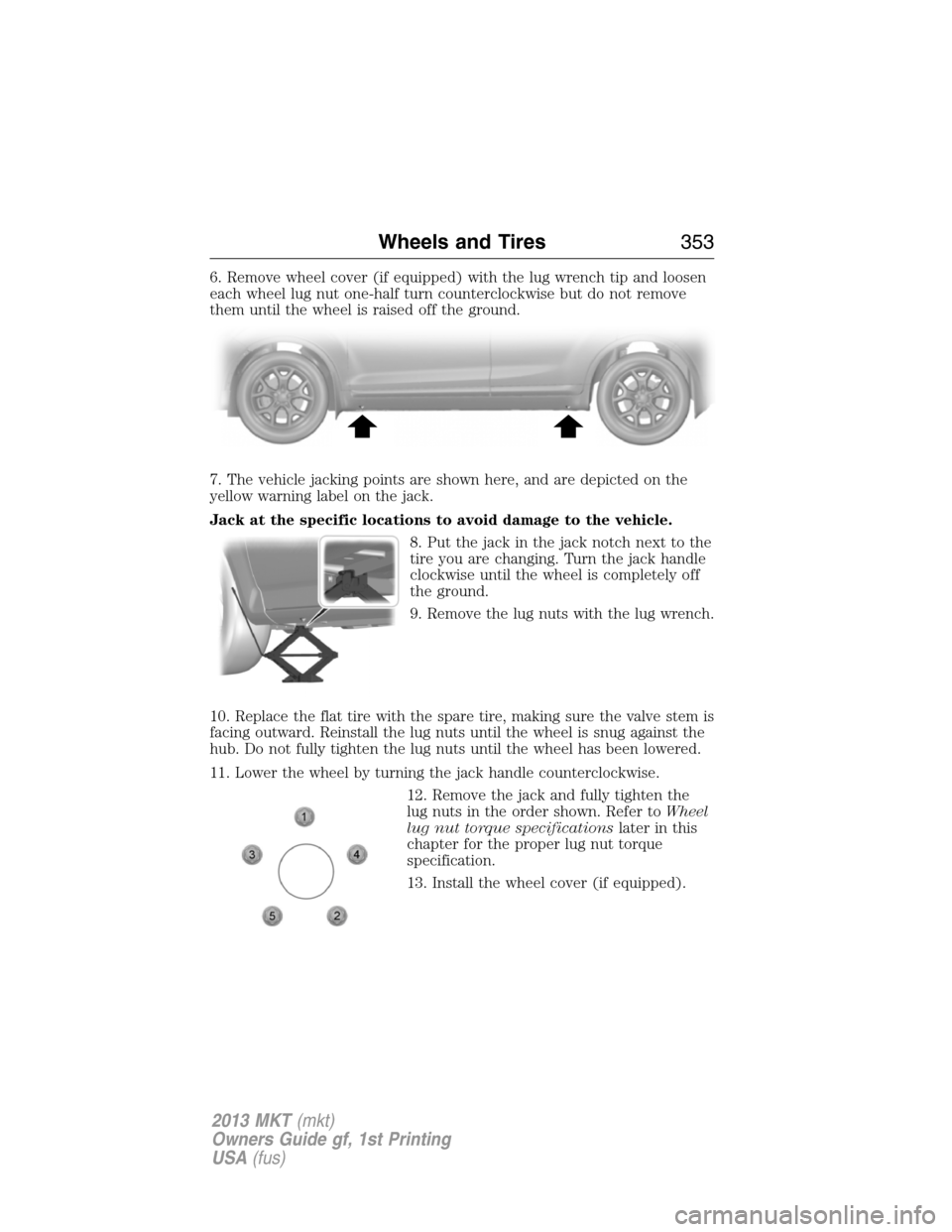 LINCOLN MKT 2013  Owners Manual 6. Remove wheel cover (if equipped) with the lug wrench tip and loosen
each wheel lug nut one-half turn counterclockwise but do not remove
them until the wheel is raised off the ground.
7. The vehicle
